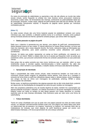 Os meios de promoção de celebridades ou aspirantes a tais não são alheios ao mundo das redes
sociais virtuais, sendo frequente os artistas dos mais diversos ramos procurarem mostrar-se
recorrendo a estas redes. Os fornecedores das mesmas, conhecendo as potencialidades deste tipo
de promoção, fornecem, muitas vezes, páginas de perfil próprias para este tipo de clientes. No caso
de celebridades francamente notórias, é frequente as páginas serem geridas por indivíduos
contratados para tal.


[Slide 17]
As redes sociais virtuais são uma forma bastante popular de estabelecer contacto com outros
indivíduos que, caso contrário, o utilizador poderia nunca vir a conhecer. Contudo, como qualquer
serviço fornecido através da Internet, apresenta variados perigos, que vamos referir de seguida.

    •   Dados pessoais na página de perfil

Dado que o objectivo é apresentar-nos aos demais, uma página de perfil terá, necessariamente,
dados pessoais acerca do seu criador. É natural referirmos os nossos filmes favoritos, os livros que
mais nos marcaram, até o nosso desporto favorito. No fundo, colocamos todas as informações que
consideramos relevantes, para assim podermos encontrar outros utilizadores com gostos
semelhantes.
Contudo, há dados que podem representar um perigo se forem partilhados, em especial se o
utilizador for um menor. Referir a cidade onde vive ou a escola que frequenta é abrir as portas aos
predadores online, que procuram activamente formas de contactar pessoalmente as suas potenciais
vítimas.
Este perigo não se aplica somente aos mais novos: lembre-se que, por exemplo, referir os seus
rendimentos anuais é convidar sujeitos mal-intencionados a tentar explorá-lo. Se, além dos
rendimentos, referir também a sua localidade, o trabalho destes criminosos está altamente facilitado.

    •   Apropriação de identidade

Dada a popularidade das redes sociais virtuais, estas tornaram-se também um local onde os
criminosos virtuais tentam enganar os utilizadores menos atentos. Uma forma de o conseguir é
entrando de forma ilícita no perfil dos utilizadores dessas redes e, através destas, enviar mensagens
aos amigos da lista da vítima com mensagens de publicidade, phishing, SPAM e outras
comunicações não solicitadas.
Muitas vezes, os legítimos proprietários das páginas pessoais não se dão conta deste facto, podendo
ser depois alvo de manifestações de desagrado por parte de quem recebeu as mensagens.
Além dos propósitos publicitários e/ou de recolha ilegítima de dados, também há a apropriação que
apenas pretende incomodar o utilizador: um método recorrente é o de enviar mensagens na forma de
boletins (vistos por todos os amigos na lista dessa pessoa) com frases obscenas ou convites
explícitos para as mais diversas actividades. Este fenómeno pode ser visto como uma forma de
cyberbullying.

    •   Falsas identidades

Tendo em conta a facilidade com que se pode criar uma página pessoal nos sítios de redes sociais
virtuais, um utilizador mal-intencionado também pode criar uma página com dados falsos para atrair
um determinado tipo de pessoas e as enganar, importunar ou explorar. Um exemplo disso são os
molestadores de crianças, que criam páginas de perfil fazendo-se passar por jovens com
determinados interesses, a fim de se aproximarem de uma criança vulnerável.




                                                                                        13 | P a g e
 
