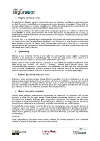 •   Imagens, opiniões e outros.

É muito fácil um utilizador perder o controlo dos dados que coloca na sua página pessoal: assim que
um dado fica online, muito dificilmente desaparecerá, mesmo se depois for apagado. É muito fácil, por
exemplo, alguém copiar as imagens colocadas num perfil e divulgá-las por outros, distorcê-las e até
inseri-las noutras situações, descontextualizando-as completamente.
Uma opinião manifestada de determinada forma numa página pessoal pode inflamar os ânimos de
outro utilizador e, assim, gerar uma onda de insultos. Reportando-nos novamente às imagens, as
fotografias de conteúdo provocante também podem suscitar reacções indesejadas e/ou perseguições
online e na vida real.
Por outro lado, já é frequente alguns empregadores pesquisarem as informações colocadas online
por parte dos candidatos a determinados empregos, a fim de verificar se o perfil destas se adequa ao
que a empresa pretende. Da mesma forma, também são conhecidos os casos de funcionários que
são despedidos por manifestarem determinadas opiniões acerca dos seus empregadores nas suas
páginas de rede social ou blogues.

    •   Cyberbullying

Embora já nos tenhamos referido a este factor nos outros pontos desta secção, é importante
sublinhar a sua existência. O cyberbullying não é alheio às redes sociais virtuais, dado que é
precisamente nestas redes que os utilizadores se tendem a expor mais.
Alguns sítios de redes sociais dão aos utilizadores a possibilidade de classificar cada perfil numa
dada escala (por exemplo, de “morno” a “quente!”). Embora possa parecer inócua, esta
funcionalidade pode fomentar a discriminação dos utilizadores com base nas suas características,
como as raciais, de orientação sexual ou aparência física. Incentivar outros a dar uma classificação
negativa e enviar comentários de ataque à dignidade do utilizador são formas de cyberbullying.

    •   Ausência de controlo efectivo de idade

Embora os sítios de redes sociais virtuais definam uma idade mínima permitida para se ter uma
página pessoal, nada impede um jovem com idade inferior ao permitido de se inscrever na mesma. A
ausência de métodos de controlo eficazes faz com que um jovem de reduzida idade possa ser
exposto a conteúdos inapropriados ou, de modo ainda mais preocupante, ser abordado por pessoas
que, sabendo ou não a sua idade real, o possam lesar de alguma forma.

    •   (Quase) ausência de moderação

Embora tenha pessoas especializadas encarregues de monitorizar os conteúdos das páginas
pessoais, os sítios Web das redes sociais virtuais possuem demasiados utilizadores para o número
de moderadores existente, facilitando assim a inserção e manutenção de conteúdos que vão contra
as regras de funcionamento dos sítios. É esperado que os utilizadores se monitorizem uns aos outros,
reportando aos moderadores a existência de conteúdos inapropriados nos perfis visitados.
Por outro lado, mesmo quando há reporte de conteúdos inapropriados, e os mesmos são retirados, é
complicado vigiar esse perfil e ver se estes são novamente colocados online. Quando uma conta é
cancelada, torna-se igualmente complicado barrar o acesso desse utilizador a um sítio Web gratuito –
nada o impede, portanto, de abrir nova conta e inserir dados diferentes, usufruindo impunemente da
sua nova conta.
[Slide 18]
Dada a popularidade das redes sociais virtuais, torna-se de extrema importância que o utilizador
conheça as formas de se proteger contra possíveis ameaças.



                                                                                        14 | P a g e
 