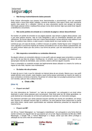 •   Não forneça inadvertidamente dados pessoais

Evite colocar informações que possam levar desconhecidos a encontrá-lo(a), como por exemplo
dados sobre o local onde reside, trabalha, números de telefone. Esta regra é tanto mais importante
quanto mais jovem for o utilizador: informe os seus educandos acerca dos perigos de colocar
informação pessoal online e explique-lhes porque nunca deve escrever algo que possa levar alguém
a identificá-lo e encontrá-lo.

    •   Não aceite pedidos de amizade se o conteúdo da página o deixar desconfortável

Se receber um pedido de amizade na sua página pessoal, veja sempre a página dessa pessoa. Leia
o que essa pessoa escreve, veja as suas fotografias e leia os comentários deixados por outros
utilizadores. Se houver alguma coisa que o deixe desconfortável, recuse adicionar essa pessoa à sua
lista. Um pedido é isso mesmo, e cabe a quem o recebe decidir se o quer aceitar ou não.
Lembre-se que, em caso de dúvida, o melhor é recusar um pedido. Aceitar figurar como “amigo(a)” de
outro utilizador é uma forma implícita de mostrar concordância com os seus ideais e pensamentos. Se
um perfil contiver dados que vão contra a sua forma de pensar, quer ser associado(a) ao autor dos
mesmos?

    •   Não responda a comentários ou conteúdos ofensivos

Se alguém colocar um comentário ofensivo no seu perfil, opte por apagar esse comentário e a pessoa
que o fez da sua lista de amigos. Certifique-se, no entanto, que a mensagem não adveio de uma
apropriação indevida de identidade, caso contrário, estará a eliminar alguém inocente.
Caso o comentário ou conteúdo enviado vier legitimamente desse utilizador e o mesmo for contra as
regras do sítio Web, reporte-o aos moderadores.

    •   Os dados não são privados

A regra de ouro é: tudo o que for colocado na Internet deixa de ser privado. Mesmo que o seu perfil
esteja definido como privado, nada impede a quem tenha acesso autorizado ao mesmo de copiar os
seus conteúdos e enviá-los a terceiros. Se pensar em colocar algo na sua página pessoal que o deixe
com dúvidas, opte por não o colocar de todo.
               e. Chats e IMs
[Slide 19]

    •   O que é um chat?

Um chat (abreviatura de “chatroom”, ou “sala de conversação”, em português) é um local online
destinado a juntar várias pessoas para conversarem. Este local pode ser de índole generalista, ou
pode destinar-se à discussão de um tema em particular (por exemplo, um chat sobre ecologia).
Os chatrooms permitem que várias pessoas troquem opiniões por escrito em simultâneo, em tempo
real. Quando um utilizador escreve algo no chatroom, as suas palavras ficam disponíveis no painel
para todos lerem, dando assim oportunidade aos restantes elementos presentes de responder da
mesma forma.

    •   O que é um IM?

Um IM (ou “Instant Messaging”, ou “mensagens instantâneas”, em português) é uma forma fácil de
manter contacto com alguém sem ter que esperar por um e-mail. Alguns exemplos de IMs são o MSN
Messenger, o Google Talk, o Yahoo! Messenger e o Skype, sendo que este último privilegia a
utilização da voz como meio de comunicação.
                                                                                      15 | P a g e
 