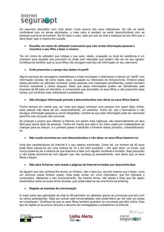 Os assuntos discutidos num chat dizem muito acerca dos seus utilizadores. Se não se sentir
confortável com os temas abordados, o mais certo é também se sentir desconfortável com as
pessoas que lá se encontram. Se for esse o caso, opte por sair do chat e explique ao seu filho que o
deve fazer caso o mesmo lhe suceda.

    •   Escolha um nome de utilizador (username) que não revele informação pessoal e
        incentive o seu filho a fazer o mesmo

Ter um nome de utilizador que indique o seu sexo, idade, ocupação ou local de residência é um
chamariz para aqueles que procuram os chats com intenções que podem não ser do seu agrado.
Certifique-se também que os seus filhos não divulgam este tipo de informação no seu username.

    •   Evite preencher o campo dos dados no perfil

Alguns serviços de mensagens instantâneas e chats encorajam o cibernauta a colocar um “perfil” com
informação variada, tal como idade, sexo, ocupação ou interesses de tempos-livres. Embora estes
dados permitam ao utilizador conhecer outras pessoas com interesses semelhantes, podem também
torná-lo vulnerável a certos ataques. Dado que estas informações podem ser transferidas pela
empresa de IM para um directório, é conveniente que aconselhe os seus filhos a não preencher esse
campo, por torná-los mais vulneráveis a predadores.

    •   Não divulgue informação privada a desconhecidos nem deixe os seus filhos fazê-lo

Tenha sempre em mente que, por mais que julgue conhecer uma pessoa com quem falou online,
essa pessoa não deixa de ser, essencialmente, um estranho. Como tal, use o bom-senso e não
divulgue informação pessoal ou envie fotografias. Lembre-se que esta informação pode ser reenviada
para fins com os quais não concorde.
As crianças e jovens que utilizam a Internet, por serem mais ingénuas, são essencialmente um alvo
fácil para certos tipos de pessoas. Tenha em mente que este é um meio usado por molestadores de
crianças para as seduzir, e o primeiro passo é aliciá-las a fornecer dados privados, vulnerabilizando-
as.

    •   Não aceite encontrar-se com desconhecidos e não deixe os seus filhos fazerem-no

Uma das características da Internet é o seu relativo anonimato. Como tal, um homem de 40 anos
pode fazer passar-se por uma criança de 12 e ser bem sucedido – isto quer dizer, no fundo, que
nunca podemos ter a certeza de que estamos a falar com alguém confiável e honesto. Seja precavido
e não aceite encontrar-se com alguém que não conheça já pessoalmente, nem deixe que os seus
filhos o façam.

    •   Não abra ficheiros nem aceda a páginas de Internet enviadas por desconhecidos

Se alguém que não conhece lhe enviar um ficheiro, não o abra (ou, se tiver mesmo que o fazer, corra
um antivírus nesse ficheiro antes). Este pode conter um vírus informático, que lhe infectará o
computador, afectando o seu funcionamento. Da mesma forma, não aceda a links que lhe sejam
transmitidos sobre os quais tenha dúvidas, pois pode tratar-se de uma forma de phishing.

    •   Registe as sessões de conversação

A maior parte das aplicações de chat ou IM permitem ao utilizador gravar as conversas que tem com
os vários participantes. Opte por activar esta funcionalidade, pois poder-lhe-á ser útil caso as coisas
se compliquem. Certifique-se que os seus filhos também guardam as conversas que têm online. Este
tipo de registo já se provou útil para o decurso de investigações a predadores na Internet.

                                                                                          17 | P a g e
 