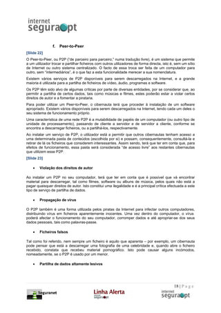 f.   Peer-to-Peer
[Slide 22]
O Peer-to-Peer, ou P2P (“de parceiro para parceiro,” numa tradução livre), é um sistema que permite
a um utilizador trocar e partilhar ficheiros com outros utilizadores de forma directa, isto é, sem um sítio
de Internet ou outro sistema centralizado. O facto de essa troca ser feita de um computador para
outro, sem “intermediários”, é o que faz a esta funcionalidade merecer a sua nomenclatura.
Existem vários serviços de P2P disponíveis para serem descarregados na Internet, e a grande
maioria é utilizada para a partilha de ficheiros de vídeo, áudio, programas e software.
Os P2P têm sido alvo de algumas críticas por parte de diversas entidades, por se considerar que, ao
permitir a partilha de certos dados, tais como músicas e filmes, estes poderão estar a violar certos
direitos de autor e a fomentar a pirataria.
Para poder utilizar um Peer-to-Peer, o cibernauta terá que proceder à instalação de um software
apropriado. Existem vários disponíveis para serem descarregados na Internet, tendo cada um deles o
seu sistema de funcionamento próprio.
Uma característica de uma rede P2P é a mutabilidade de papéis de um computador (ou outro tipo de
unidade de processamento), passando de cliente a servidor e de servidor a cliente, conforme se
encontra a descarregar ficheiros, ou a partilhá-los, respectivamente.
Ao instalar um serviço de P2P, o utilizador está a permitir que outros cibernautas tenham acesso a
uma determinada pasta de conteúdos (escolhida por si) e possam, consequentemente, consultá-la e
retirar de lá os ficheiros que considerem interessantes. Assim sendo, terá que ter em conta que, para
efeitos de funcionamento, essa pasta será considerada “de acesso livre” aos restantes cibernautas
que utilizem esse P2P.
[Slide 23]

    •   Violação dos direitos de autor

Ao instalar um P2P no seu computador, terá que ter em conta que é possível que vá encontrar
material para descarregar, tal como filmes, software ou albuns de música, pelos quais não está a
pagar quaisquer direitos de autor. Isto constitui uma ilegalidade e é a principal crítica efectuada a este
tipo de serviço de partilha de dados.

    •   Propagação de vírus

O P2P também é uma forma utilizada pelos piratas da Internet para infectar outros computadores,
distribuindo vírus em ficheiros aparentemente inocentes. Uma vez dentro do computador, o vírus
poderá afectar o funcionamento do seu computador, corromper dados e até apropriar-se dos seus
dados pessoais, tais como palavras-passe.

    •   Ficheiros falsos

Tal como foi referido, nem sempre um ficheiro é aquilo que aparenta – por exemplo, um cibernauta
pode pensar que está a descarregar uma fotografia de uma celebridade e, quando abre o ficheiro
recebido, constata que recebeu material pornográfico. Isto pode causar alguns incómodos,
nomeadamente, se o P2P é usado por um menor.

    •   Partilha de dados altamente lesivos




                                                                                             18 | P a g e
 