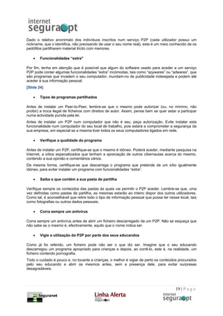 Dado o relativo anonimato dos indivíduos inscritos num serviço P2P (cada utilizador possui um
nickname, que o identifica, não precisando de usar o seu nome real), este é um meio conhecido de os
pedófilos partilharem material ilícito com menores.

    •   Funcionalidades “extra"

Por fim, tenha em atenção que é possível que algum do software usado para aceder a um serviço
P2P pode conter algumas funcionalidades “extra” incómodas, tais como “spywares” ou “adwares”, que
são programas que invadem o seu computador, inundam-no de publicidade indesejada e podem até
aceder à sua informação pessoal.
[Slide 24]

    •   Tipos de programas partilhados

Antes de instalar um Peer-to-Peer, lembre-se que o mesmo pode autorizar (ou, no mínimo, não
proibir) a troca ilegal de ficheiros com direitos de autor. Assim, pense bem se quer estar a participar
numa actividade punida pela lei.
Antes de instalar um P2P num computador que não é seu, peça autorização. Evite instalar esta
funcionalidade num computador do seu local de trabalho, pois estará a comprometer a segurança da
sua empresa, em especial se a mesma tiver todos os seus computadores ligados em rede.

    •   Verifique a qualidade do programa

Antes de instalar um P2P, certifique-se que o mesmo é idóneo. Poderá aceder, mediante pesquisa na
Internet, a sítios especializados que tenham a apreciação de outros cibernautas acerca do mesmo,
contendo a sua opinião e comentários vários.
Da mesma forma, certifique-se que descarrega o programa que pretende de um sítio igualmente
idóneo, para evitar instalar um programa com funcionalidades “extra”.

    •   Saiba o que contém a sua pasta de partilha

Verifique sempre os conteúdos das pastas às quais vai permitir o P2P aceder. Lembre-se que, uma
vez definidas como pastas de partilha, as mesmas estarão ao inteiro dispor dos outros utilizadores.
Como tal, é aconselhável que retire todo o tipo de informação pessoal que possa ter nesse local, tais
como fotografias ou outros dados pessoais.

    •   Corra sempre um antivírus

Corra sempre um antivírus antes de abrir um ficheiro descarregado de um P2P. Não se esqueça que
não sabe se o mesmo é, efectivamente, aquilo que o nome indica ser.

    •   Vigie a utilização do P2P por parte dos seus educandos

Como já foi referido, um ficheiro pode não ser o que diz ser. Imagine que o seu educando
descarregou um programa apropriado para crianças e depois, ao corrê-lo, este é, na realidade, um
ficheiro contendo pornografia.
Todo o cuidado é pouco e, no tocante a crianças, o melhor é vigiar de perto os conteúdos procurados
pelo seu educando e abrir os mesmos antes, sem a presença dele, para evitar surpresas
desagradáveis.




                                                                                          19 | P a g e
 