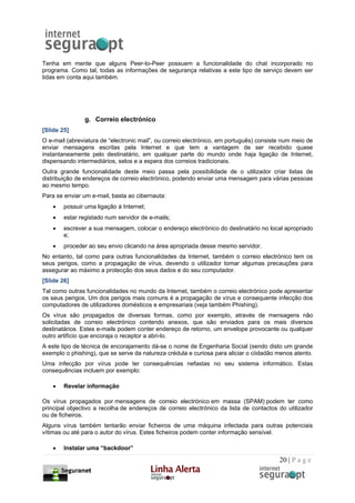 Tenha em mente que alguns Peer-to-Peer possuem a funcionalidade do chat incorporado no
programa. Como tal, todas as informações de segurança relativas a este tipo de serviço devem ser
tidas em conta aqui também.




                g. Correio electrónico
[Slide 25]
O e-mail (abreviatura de “electronic mail”, ou correio electrónico, em português) consiste num meio de
enviar mensagens escritas pela Internet e que tem a vantagem de ser recebido quase
instantaneamente pelo destinatário, em qualquer parte do mundo onde haja ligação de Internet,
dispensando intermediários, selos e a espera dos correios tradicionais.
Outra grande funcionalidade deste meio passa pela possibilidade de o utilizador criar listas de
distribuição de endereços de correio electrónico, podendo enviar uma mensagem para várias pessoas
ao mesmo tempo.
Para se enviar um e-mail, basta ao cibernauta:
    •   possuir uma ligação à Internet;
    •   estar registado num servidor de e-mails;
    •   escrever a sua mensagem, colocar o endereço electrónico do destinatário no local apropriado
        e;
    •   proceder ao seu envio clicando na área apropriada desse mesmo servidor.
No entanto, tal como para outras funcionalidades da Internet, também o correio electrónico tem os
seus perigos, como a propagação de vírus, devendo o utilizador tomar algumas precauções para
assegurar ao máximo a protecção dos seus dados e do seu computador.
[Slide 26]
Tal como outras funcionalidades no mundo da Internet, também o correio electrónico pode apresentar
os seus perigos. Um dos perigos mais comuns é a propagação de vírus e consequente infecção dos
computadores de utilizadores domésticos e empresariais (veja também Phishing).
Os vírus são propagados de diversas formas, como por exemplo, através de mensagens não
solicitadas de correio electrónico contendo anexos, que são enviados para os mais diversos
destinatários. Estes e-mails podem conter endereço de retorno, um envelope provocante ou qualquer
outro artifício que encoraja o receptor a abri-lo.
A este tipo de técnica de encorajamento dá-se o nome de Engenharia Social (sendo disto um grande
exemplo o phishing), que se serve da natureza crédula e curiosa para aliciar o ciidadão menos atento.
Uma infecção por vírus pode ter consequências nefastas no seu sistema informático. Estas
consequências incluem por exemplo:

    •   Revelar informação

Os vírus propagados por mensagens de correio electrónico em massa (SPAM) podem ter como
principal objectivo a recolha de endereços de correio electrónico da lista de contactos do utilizador
ou de ficheiros.
Alguns vírus também tentarão enviar ficheiros de uma máquina infectada para outras potenciais
vítimas ou até para o autor do vírus. Estes ficheiros podem conter informação sensível.

    •   Instalar uma “backdoor”

                                                                                         20 | P a g e
 