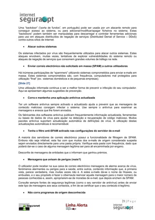 Uma “backdoor” (“porta de fundos”, em português) pode ser usada por um atacante remoto para
conseguir acesso ao sistema, ou para adicionar/modificar/apagar ficheiros no sistema. Estas
“backdoors” podem também ser manipuladas para descarregar e controlar ferramentas adicionais
para uso em ataques distribuídos de negação de serviços (Distributed Denial of Service – DDoS)
contra outros sítios de Internet.

    •   Atacar outros sistemas

Os sistemas infectados por vírus são frequentemente utilizados para atacar outros sistemas. Estes
ataques envolvem, muitas vezes, tentativas de explorar vulnerabilidades do sistema remoto ou
ataques de negação de serviços que consomem grandes volumes de tráfego na rede.

    •   Enviar correio electrónico não solicitado em massa (SPAM) a outros utilizadores

Há inúmeras participações de “spammers” utilizando sistemas comprometidos para enviar e-mails em
massa. Estes sistemas comprometidos são, com frequência, computadores mal protegidos para
utilização “final” (ex.: sistemas domésticos e de pequenas empresas).
[Slide 27]
Uma utilização informada continua a ser a melhor forma de prevenir a infecção do seu computador.
Aqui se apresentam algumas sugestões de prevenção.

    •   Corra e mantenha uma aplicação antivírus actualizada

Ter um software antivírus sempre activado e actualizado ajuda a prevenir que as mensagens de
conteúdo malicioso consigam infectar o sistema. Use sempre o antivírus para examinar as
mensagens e anexos que lhe forem enviados.
Os fabricantes dos softwares antivírus publicam frequentemente informação actualizada, ferramentas
ou bases de dados de vírus para ajudar na detecção e recuperação de código malicioso. Muitos
pacotes antivírus suportam actualização automática de definições de vírus. A utilização destas
actualizações automáticas é recomendável.

    •   Tenha o filtro anti-SPAM activado nas configurações do servidor de e-mail

A maioria dos servidores de correio electrónico possui a funcionalidade de filtragem de SPAM.
Embora não seja infalível, esta faz com que muitos dos e-mails de origem considerada suspeita
sejam enviados directamente para uma pasta própria. Verifique esta pasta com frequência, dado que
poderá dar-se o caso de alguma mensagem legítima ser para ali encaminhada por engano.

Desconfie de mensagens de entidades que o informam que ganhou prémios.

    •   Mensagens que avisam de perigos (reais?)

O utilizador pode receber na sua caixa de correio electrónico mensagens de alarme acerca de vírus,
fenómenos alarmantes ou perigos para a saúde, entre outros, contendo informação que, à primeira
vista, parece verdadeira, mas muitas vezes não é. A estes e-mails dá-se o nome de Hoaxes, ou
embustes, e o seu propósito é fazer o cibernauta reenviar aquela mensagem para o maior número de
pessoas conhecidas e, assim, apropriarem-se de moradas de e-mail, que depois enchem de SPAM.
Consulte sempre fontes de segurança legítimas (como o seu servidor de antivírus) antes de enviar
este tipo de mensagens aos seus contactos, a fim de se certificar que o seu conteúdo é legítimo.

    •   Não corra programas de origem desconhecida


                                                                                     21 | P a g e
 