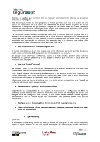 Desligue as opções que permitem abrir ou executar automaticamente ficheiros ou programas
anexados às mensagens.
Não descarregue, instale ou corra programas a menos que saiba que este é da autoria de uma
pessoa ou companhia em que confia. Os utilizadores de e-mail devem suspeitar de anexos
inesperados. Certifique-se de que conhece a origem de um anexo antes de o abrir. Lembre-se
também que não basta que a mensagem tenha origem num endereço que reconhece, dado que os
computadores dos seus contactos podem estar infectados.

Os utilizadores devem também acautelar-se contra URLs (Uniform Resource Locator, isto é, o
endereço de um recurso, que poderá estar sob a forma de link na mensagem) nas mensagens de
correio electrónico. Os URLs podem conduzir a conteúdo malicioso que, em certos casos, poderá ser
executado sem intervenção do utilizador. Um exemplo disto é o phishing, que utiliza URLs
enganadores para levar utilizadores a visitar “web sites” maliciosos.

    •   Não envie informação confidencial por e-mail

O correio electrónico não é um meio seguro para enviar informação ou dados que não deseja que
sejam vistos por terceiros, dado que podem ser interceptados no seu percurso.
Se desejar enviar informação confidencial, recorra a e-mails cifrados. Existem várias soluções
comerciais ou gratuitas (“freeware”) ao seu dispor na Internet que codificam os seus dados do
remetente para o receptor.

    •   Use uma “firewall” pessoal

As “firewalls” filtram portos e protocolos desnecessários de Internet, evitando ao utilizador correr
programas ou páginas de Internet potencialmente prejudiciais.
Uma “firewall” pessoal não protegerá necessariamente o seu sistema de um vírus propagado por
correio electrónico, mas uma devidamente configurada pode evitar que o vírus descarregue
componentes adicionais ou lance ataques contra outros sistemas.
Infelizmente, uma vez dentro do sistema, um vírus pode activar ou desactivar uma “firewall” de
“software”, eliminando assim a sua protecção.

    •   Tenha filtros de “gateway” de correio electrónico

Dependendo das necessidades do seu negócio, é recomendável a configuração de filtros no
“gateway” contra ficheiros com extensões específicas nos anexos de mensagens de e-mail. Esta
filtragem deve ser configurada com cuidado, já que poderá afectar também anexos legítimos.
Recomenda-se que os anexos fiquem em “quarentena” para posterior exame e/ou possível
recuperação.

    •   Desligue opções de execução de JavaScript, ActiveX ou programas Java

    •   Caso o programa de correio electrónico permita, desligue o modo de visualização de e-
        mails em formato html



               h. Cyberbullyng
[Slide 28]
A expressão “cyberbullying” carece de tradução formal em português. É uma palavra composta,
sendo o “cyber” relativo ao uso das novas tecnologias de comunicação (correio electrónico,


                                                                                       22 | P a g e
 