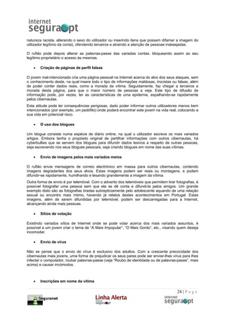 natureza racista, alterando o sexo do utilizador ou inserindo itens que possam difamar a imagem do
utilizador legítimo da conta), ofendendo terceiros e atraindo a atenção de pessoas indesejadas.

O rufião pode depois alterar as palavras-passe das variadas contas, bloqueando assim ao seu
legítimo proprietário o acesso às mesmas.

   •   Criação de páginas de perfil falsas

O jovem mal-intencionado cria uma página pessoal na Internet acerca do alvo dos seus ataques, sem
o conhecimento deste, na qual insere todo o tipo de informações maldosas, trocistas ou falsas, além
de poder conter dados reais, como a morada da vítima. Seguidamente, faz chegar a terceiros a
morada desta página, para que o maior número de pessoas a veja. Este tipo de difusão de
informação pode, por vezes, ter as características de uma epidemia, espalhando-se rapidamente
pelos cibernautas.
Esta atitude pode ter consequências perigosas, dado poder informar outros utilizadores menos bem
intencionados (por exemplo, um pedófilo) onde poderá encontrar este jovem na vida real, colocando a
sua vida em potencial risco.

   •   O uso dos blogues

Um blogue consiste numa espécie de diário online, na qual o utilizador escreve os mais variados
artigos. Embora tenha o propósito original de partilhar informações com outros cibernautas, há
cyberbullies que se servem dos blogues para difundir dados lesivos a respeito de outras pessoas,
seja escrevendo nos seus blogues pessoais, seja criando blogues em nome das suas vítimas.

   •   Envio de imagens pelos mais variados meios

O rufião envia mensagens de correio electrónico em massa para outros cibernautas, contendo
imagens degradantes dos seus alvos. Estas imagens podem ser reais ou montagens, e podem
difundir-se rapidamente, humilhando e lesando grandemente a imagem da vítima.
Outra forma de envio é por telemóvel. Com o advento dos telemóveis que permitem tirar fotografias, é
possível fotografar uma pessoa sem que ela se dê conta e difundi-la pelos amigos. Um grande
exemplo disto são as fotografias tiradas subrepticiamente pelo adolescente aquando de uma relação
sexual ou encontro mais íntimo, havendo já relatos destes acontecimentos em Portugal. Estas
imagens, além de serem difundidas por telemóvel, podem ser descarregadas para a Internet,
alcançando ainda mais pessoas.

   •   Sítios de votação

Existindo variados sítios de Internet onde se pode votar acerca dos mais variados assuntos, é
possível a um jovem criar o tema de “A Mais Impopular”, “O Mais Gordo”, etc., visando quem deseja
incomodar.

   •   Envio de vírus

Não se pense que o envio de vírus é exclusivo dos adultos. Com a crescente precocidade dos
cibernautas mais jovens, uma forma de prejudicar os seus pares pode ser enviar-lhes vírus para lhes
infectar o computador, roubar palavras-passe (veja “Roubo de identidade ou de palavras-passe”, mais
acima) e causar incómodos.



   •   Inscrições em nome da vítima

                                                                                       24 | P a g e
 