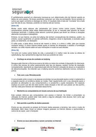 É perfeitamente possível um cibernauta inscrever-se num determinado sítio de Internet usando os
dados de outra pessoa. Os locais escolhidos costumam ser sítios de pornografia, fóruns racistas ou
outros que sejam contrários à ideologia da vítima. O resultado disto é esta ser “inundada” de e-mails
que não são do seu interesse, podendo os mesmos até ser nocivos.
[Slide 29]
Muitas vezes estes ataques são perpetrados por jovens contra outros jovens. Dadas as
características próprias desta etapa desenvolvimental, já por si marcada pelo advento de tantas
mudanças sensíveis, o bullying pode assumir contornos graves que levem as vítimas a situações
altamente incómodas e indesejáveis.
Embora, na sua maioria, os actos de bullying não tenham consequências tão drásticas, podem, no
entanto, causar igualmente um grande sofrimento, chegando a levar à depressão, à exclusão pelos
pares, ao isolamento, ao desespero.
O rufião pode, a dada altura, tornar-se ele mesmo a vítima, e a vítima o rufião, pelo que importa
conhecer ambos. À vítima importa prestar ajuda no sentido de ultrapassar o assédio e humilhação
sentidos, ao rufião importa saber as suas motivações e mudar as suas atitudes.
[Slide 30]
Tal como em muitos outros factos da vida, a prevenção é o melhor meio de evitar os efeitos do
cyberbullying. Aqui apresentamos algumas dicas que poderão ser úteis:

    •   Conheça as armas de combate ao bullying

Navegue pela Internet e informe-se acerca de todos os meios de combate à disposição do cibernauta.
A vítima não precisa de sofrer passivamente este tipo de ataques, existem formas de resolução,
nomeadamente, reportando ao responsável pelo sítio de Internet a situação de abuso ou à operadora
de telecomunicações. Se entender que o bullying assume contornos realmente nocivos, contacte a
polícia.

    •   Fale com o seu filho/educando

A comunicação entre o jovem e as pessoas envolvidas na sua educação ajuda a evitar o isolamento e
o segredo quando um problema destes se instala. Falar regularmente com o seu educando ajuda a
perceber as alterações no seu comportamento e a prestar-lhe a ajuda necessária. Em especial,
explique ao jovem que ele não está sozinho nesta situação e não tem que passar por ela sozinho,
nem fez nada para merecer ser maltratado dessa forma.

    •   Mantenha os computadores em locais comuns da sua habitação

Este cuidado refere-se aos computadores com acesso à Internet. Ao limitar a privacidade na
utilização da Internet, poderá estar mais atento a alguma utilização mais abusiva, bem como agir
atempadamente caso tal suceda.

    •   Não permita a partilha de dados pessoais

Ensine ao seu educando os perigos de fornecer dados pessoais a terceiros, tais como o roubo de
identidade. Além disso, trocar ou colocar imagens pessoais na Internet oferece a oportunidade a
outros de as copiar, usar e manipular.




    •   Ensine os seus educandos a serem correctos na Internet

                                                                                        25 | P a g e
 