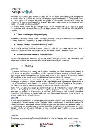 Insista na boa educação, seja online ou no dia-a-dia. Um dos efeitos nefastos do cyberbullying é levar
a vítima a retaliar e tornar-se, ela mesma, numa cyberbullying. Quebre este ciclo encorajando o seu
educando a responder de forma apropriada (informando os responsáveis pelos sítios de Internet, as
operadoras de telemóvel ou ignorando a situação). Não deixe o jovem perder o controlo da sua vida,
que é o principal propósito do cyberbully.
Da mesma forma, mostre-lhe que começar neste tipo de “brincadeiras” (que o cyberbully pode
considerar inocente, não tendo consciência das consequências para o alvo) é algo muito negativo e
perigoso.

    •   Guarde as mensagens de cyberbullying

Embora não sejam agradáveis, estas podem servir de prova caso o assunto assuma proporções tais
que seja necessária a intervenção de entidades especializadas.

    •   Mude de conta de correio electrónico ou outras

Se a situação persistir, incentive o jovem a mudar a conta na qual o abuso ocorre, seja correio
electrónico, blogue, ou outra. Mantenha as contas antigas para ajudar a apanhar o rufião.

    •   Instale software de prevenção de cyberbullying

Se pesquisar na Internet, encontrará alguns programas que poderá instalar no seu computador para
ajudar a prevenir este tipo de situação e/ou ajudar a identificar a origem do ataque.


                i.   Phishing
[Slide 31]
O “phishing” (trocadilho com "fishing", ou “ir à pesca” em inglês, dado que a informação é como que
um “anzol” que se espera que alguém “morda”) consiste em utilizar métodos vários que levem o
cibernauta a revelar dados pessoais e confidenciais, como os seus números de cartão de crédito,
informação de contas bancárias, números de segurança social, passwords e outros.
Os “phishers” recorrem a várias formas de obtenção de informação, nomeadamente, SPAM,
mensagens de pop-up ou e-mails, fazendo-se passar por empresas ou organizações legítimas com a
qual a potencial vítima tem negócios - por exemplo, o seu fornecedor de serviços de Internet (vulgo
ISP), banco, serviços de pagamentos online ou até um organismo governamental.
Estas mensagens costumam alegar que o cibernauta precisa de “actualizar” ou “validar” a informação
da sua conta, chegando a ameaçar com consequências negativas (o fecho da conta, por exemplo)
caso não haja resposta. A estas técnicas de ameaça e manipulação dá-se o nome de Engenharia
Social, nas quais também se inserem as formas mais sedutoras de persuasão, como a “oferta” de
artigos, viagens ou dinheiro por Internet.
[Slide 32]
A mensagem maliciosa que foi enviada pode reencaminhar a pessoa para um sítio de Internet que
parece legítimo, mas na verdade não é. O propósito deste sítio fraudulento é enganá-la no sentido de
divulgar informação pessoal que permita aos burlões roubar-lhe a sua identidade e debitar contas ou
cometer crimes em seu nome. Outras formas de phishing envolvem subterfúgios técnicos têm como
objectivo plantar um programa malicioso no seu computador que irá obter e enviar os dados
pretendidos aos seus autores.


[Slide 33]
Pode seguir algumas orientações que poderão ajudar a evitar um logro por este tipo de fraudes:

                                                                                         26 | P a g e
 