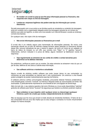 •   Se receber um e-mail ou pop-up que lhe peça informação pessoal ou financeira, não
       responda nem clique no link da mensagem.

   •   Lembre-se: empresas legítimas não pedem este tipo de informação por correio
       electrónico

Se está preocupado com a sua conta ou se dúvidas quanto ao remetente ou conteúdo da mensagem,
entre em contacto com a organização (alegada autora da mensagem) através de um número de
telefone que sabe ser legítimo, ou abra uma nova sessão num Internet Browser e aceda ao endereço
correcto da empresa.
Em qualquer caso, não copie o link da mensagem.

   •   Não envie informações pessoais ou financeiras por e-mail

O e-mail não é um método seguro para transmissão de informações pessoais. Se iniciou uma
transacção através de um sítio de Internet e deseja fornecer dados pessoais ou financeiros através
desse sítio, procure indicadores de que o mesmo é seguro, tal como um ícone de um cadeado na
barra de status do browser ou um URL que comece com "https:" (o "s" significa "secure").
Infelizmente, nenhum indicador é à prova de falhas; alguns "phishers" já falsificaram ícones de
segurança.

   •   Veja regularmente os extractos do seu cartão de crédito e contas bancárias para
       determinar se há débitos indevidos

De preferência, verifique-os assim que os receber. Se estes extractos se atrasarem mais do que um
par de dias, telefone ao seu banco e solicite essa informação.

   •   Use software antivírus e mantenha-o actualizado

Alguns e-mails de phishing contêm software que pode causar danos no seu computador ou
monitorizar as suas actividades na Internet sem o seu conhecimento. Um antivírus e uma firewall
podem protegê-lo de aceitar inadvertidamente esse tipo de ficheiros.
O software antivírus verifica comunicações recebidas, procurando detectar ficheiros problemáticos.
Uma firewall ajuda a torná-lo “invisível” na Internet e bloqueia todas as comunicações de fontes não
autorizadas. É particularmente importante ter uma firewall se tem uma ligação de banda larga.
Além de tudo isto, o seu sistema operativo (tal como Windows ou Linux) pode disponibilizar "patches"
gratuitos de software para fechar "buracos" de segurança que hackers ou phishers poderiam explorar.

   •   Seja cuidadoso no que respeita a abrir qualquer anexo ou descarregar quaisquer
       ficheiros a partir de e-mails que receba, independentemente do remetente

Não se esqueça que há vírus que enviam e-mails através de remetentes familiares. O facto de ter o
seu computador livre de vírus não implica que os seus amigos e contactos no mundo virtual também
estejam na mesma situação.




                                                                                       27 | P a g e
 