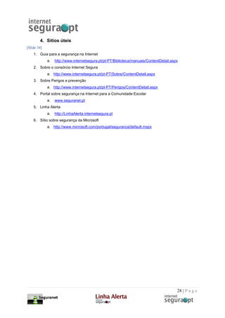 4. Sítios úteis
[Slide 34]
    1. Guia para a segurança na Internet
             a.   http://www.internetsegura.pt/pt-PT/Biblioteca/manuais/ContentDetail.aspx
    2. Sobre o consórcio Internet Segura
             a. http://www.internetsegura.pt/pt-PT/Sobre/ContentDetail.aspx
    3. Sobre Perigos e prevenção
             a. http://www.internetsegura.pt/pt-PT/Perigos/ContentDetail.aspx
    4. Portal sobre segurança na Internet para a Comunidade Escolar
             a.   www.seguranet.pt
    5. Linha Alerta
             a.   http://LinhaAlerta.internetsegura.pt
    6. Sítio sobre segurança da Microsoft
             a. http://www.microsoft.com/portugal/seguranca/default.mspx




                                                                                         28 | P a g e
 