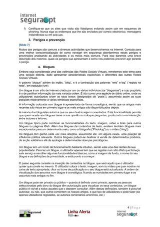 f)   Certifique-se que os sites que visita são fidedignos evitando assim cair em esquemas de
         phishing. Nunca siga os endereços que lhe são enviados por correio electrónico, mensagens
         instantâneas ou em pop-ups.
         3. Perigos e prevenção
[Slide 7]
Muitos dos perigos são comuns a diversas actividades que desenvolvemos na Internet. Contudo para
uma melhor consciencialização de como navegar em segurança abordaremos esses perigos e
prevenções analisando as actividades e os meios mais comuns. Para isso daremos uma breve
descrição dos mesmos, quais os perigos que apresentam e como nos podemos prevenir/ agir perante
o perigo.
                a. Blogues
Embora seja considerada uma das valências das Redes Sociais Virtuais, remetemos este tema para
uma secção distinta, dado apresentar características específicas e diferentes das outras Redes
Sociais Virtuais.
A palavra “blogue” advém do inglês, “blog”, e é a contracção das palavras “web” e log” (“registo na
rede”, em tradução livre).
Um blogue é um sítio de Internet criado por um ou vários indivíduos (os “bloguistas”) e cujo propósito
é o de partilhar informação da mais variada ordem. É tido como uma espécie de diário online, onde os
utilizadores autorizados criam os seus textos (designados de “posts”), assumindo assim as suas
posições relativamente a várias temáticas específicas.
A informação colocada num blogue é apresentada de forma cronológica, sendo que os artigos mais
recentes são vistos em primeiro lugar e os mais antigos são disponibilizados depois.
A maioria dos bloguistas autoriza que os seus textos sejam comentados. Esta funcionalidade permite
que quem acede aos blogues deixe a sua opinião ou coloque perguntas, produzindo uma interacção
entre autores e leitores.
Um blogue típico pode combinar as funcionalidades do texto, imagem, vídeo e links para outros
blogues ou páginas Web. Além dos blogues de conteúdos de texto, existem também blogues mais
vocacionados para um determinado meio, como a fotografia (“Photolog”) ou o vídeo (“vlog”).
Os blogues têm ganho cada vez mais adeptos, assumindo até, em alguns casos, uma posição de
influência política relevante. Outros blogues podem-se destinar à venda de determinados produtos,
de acção solidária e até de apologia a determinadas doenças psicológicas.

Um blogue tem um modo de funcionamento bastante intuitivo, sendo esta uma das razões da sua
popularidade. Para ter um blogue, o utilizador apenas tem que se registar num sítio Web que forneça
este serviço e escolher algumas funcionalidades básicas, como a imagem de fundo, o nome do seu
blogue e as definições de privacidade, e está pronto a começar.

O passo seguinte consiste na inserção de conteúdos no blogue, que será aquilo que o utilizador
quiser que conste no mesmo. O utilizador coloca o texto, imagem, som ou vídeo que quer mostrar na
caixa de texto apropriada, clica no ícone de publicação e o seu blogue está actualizado. A ordem de
visualização dos assuntos num blogue é cronológica, ficando as novidades em primeiro lugar e os
assuntos mais antigos no fim.

Um blogue pode ser privado ou público – quando é definido como privado, apenas as pessoas
seleccionadas pelo dono do blogue têm autorização para visualizar os seus conteúdos; um blogue
público é visível a todos aqueles que o desejem consultar. Além destas definições, também é possível
autorizar, ou não, que outros comentem os nossos artigos, e que tipo de utilizadores o pode fazer (se
apenas utilizadores registados, se autoriza comentários anónimos, etc.)



                                                                                          4|Page
 