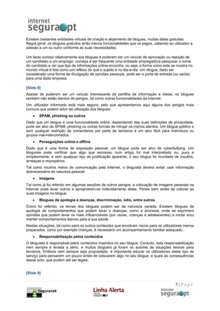 Existem bastantes entidades virtuais de criação e alojamento de blogues, muitas delas gratuitas.
Regra geral, os blogues gratuitos terão menos funcionalidades que os pagos, cabendo ao utilizador a
adesão a um ou outro conforme as suas necessidades.

Um facto curioso relativamente aos blogues é poderem ser um veículo de aprovação ou rejeição de
um candidato a um emprego: começa a ser frequente uma entidade empregadora pesquisar o nome
do candidato e ver que tipo de informações online encontra, ou seja, a forma como este se mostra no
mundo virtual é tida como um reflexo do que o sujeito é no dia-a-dia. Um blogue, dado ser
considerado uma forma de divulgação de opiniões pessoais, pode ser a porta de entrada (ou saída)
para uma dada empresa.

[Slide 8]
Apesar de poderem ser um veículo interessante de partilha de informação e ideias, os blogues
também não estão isentos de perigos, tal como outras funcionalidades da Internet.
Um utilizador informado está mais seguro, pelo que apresentamos aqui alguns dos perigos mais
comuns que podem advir da utilização dos blogues:
    •   SPAM, phishing ou outros
Dado que um blogue é uma funcionalidade online, dependendo das suas definições de privacidade,
pode ser alvo de SPAM, phishing ou outras formas de intrujar os menos atentos. Um blogue público e
sem qualquer restrição de comentários por parte de terceiros é um alvo fácil para indivíduos ou
grupos mal-intencionados.
    •   Perseguições online e offline
Dado que é uma forma de exposição pessoal, um blogue pode ser alvo de cyberbullying. Um
bloguista pode verificar que algo que escreveu num artigo foi mal interpretado ou, pura e
simplesmente, e sem qualquer tipo de justificação aparente, o seu blogue foi inundado de insultos,
ameaças e impropérios.
Tal como noutros meios de comunicação pela Internet, o bloguista deverá evitar usar informação
desnecessária de natureza pessoal.
    •   Imagens
Tal como já foi referido em algumas secções de outros perigos, a colocação de imagens pessoais na
Internet pode levar outros a apropriarem-se indevidamente delas. Pense bem antes de colocar as
suas imagens no blogue.
    •   Blogues de apologia a doenças, discriminação, ódio, entre outros
Como foi referido, os temas dos blogues podem ser de natureza variada. Existem blogues de
apologia de comportamentos que podem levar a doenças, como a anorexia, onde se exprimem
opiniões que podem levar os mais influenciáveis (por vezes, crianças e adolescentes) a iniciar e/ou
manter comportamentos lesivos para a sua saúde.
Nestas situações, tal como para os outros conteúdos que envolvam riscos para os utilizadores menos
preparados, como por exemplo crianças, é necessário um acompanhamento familiar adequado..
    •   Responsabilização pelos conteúdos
O bloguista é responsável pelos conteúdos inseridos no seu blogue. Contudo, esta responsabilização
nem sempre é levada a sério, e muitos bloguers já foram os autores de situações lesivas para
terceiros. Embora nem sempre seja propositado, é importante educar os utilizadores deste tipo de
serviço para pensarem um pouco antes de colocarem algo no seu blogue, e quais as consequências
desse acto, que podem até ser legais.


[Slide 9]


                                                                                        5|Page
 