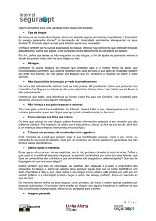 Alguns conselhos para uma utilização mais segura dos blogues:
    •   Tipo de blogue
Ao iniciar-se no mundo dos blogues, tenha em atenção alguns pormenores importantes: o fornecedor
do serviço parece-lhe idóneo? A declaração de privacidade permite-lhe salvaguardar os seus
direitos? É fornecido algum e-mail para solicitar ajuda caso necessite?
Verifique também se há custos associados ao blogue: embora haja servidores que ofereçam blogues
gratuitamente, outros são pagos. Evite surpresas lendo atentamente as condições de adesão.
Por fim, defina que temas se irão enquadrar no seu blogue, a fim de ajudar os potenciais leitores a
decidir se querem voltar a ler os seus artigos ou não.
    •   Navegue
Conhecer os outros blogues do servidor que pretende usar é a melhor forma de saber que
funcionalidades permitem, que autores recorrem aos seus serviços e que tipos de respostas existem
por parte dos leitores. Se não gostar dos blogues que vir, considere a hipótese de aderir a outro
servidor.
    •   Não disponibilize informação privada inadvertidamente
Os riscos são naturalmente maiores para os mais jovens. Há predadores online que procuram nos
conteúdos dos blogues as fraquezas das suas potenciais vítimas, bem como dados que os levem a
elas pessoalmente.
Lembre-se que basta uma referência ao tempo (“está frio aqui em Coimbra,” por exemplo) para
aproximar um pouco mais alguém indesejado.
    •   Não forneça a sua palavra-passe a terceiros
Tal como para outras funcionalidades da Internet, deverá tratar a sua palavra-passe com todo o
cuidado, para evitar que o seu blogue seja apropriado indevidamente por terceiros.
    •   Tenha atenção aos links que coloca
Os links que colocar no seu blogue podem fornecer informações pessoais a seu respeito que não
pretende distribuir. Por exemplo, se referir que é estudante e colocar um link da sua escola, será fácil
a um eventual desconhecido intencionado encontrá-lo(a).
    •   Coloque um endereço de correio electrónico genérico
Evite moradas de e-mail que possam levar à sua identificação pessoal, como o seu nome, ou
indicação do seu local de trabalho. Opte por um endereço de correio electrónico generalista que não
forneça dados identificativos.
    •   Defina regras e fronteiras
Estas regras não precisam de ser explícitas, isto é, não precisam de estar à vista de todos. Defina o
que, para si, é aceitável enquanto bloguista: ao permitir comentários por parte dos seus leitores, que
tipos de comentários são mantidos e que comentários são apagados e desencorajados? Que tipo de
linguagem vai usar nos seus artigos?
Defina também que tipo de informação vai partilhar. Um bloguista é o autor e proprietário dos
conteúdos do blogue e, como tal, apenas deve escrever aquilo com que se sente confortável. Um
dado importante a reter é que, caso defina o seu blogue como público, este poderá ser visto por um
variado público, e a informação poderá chegar a quem não deseja, portanto, tenha em atenção ao
que escreve.
Os menores devem definir os seus blogues como privados, de modo a serem apenas acedidos por
pessoas autorizadas. O educador deve aceder ao blogue com alguma frequência e certificar-se que
não há conteúdos inapropriados, ofensivos ou perigosos para o jovem.
    •   Imagens pessoais


                                                                                            6|Page
 