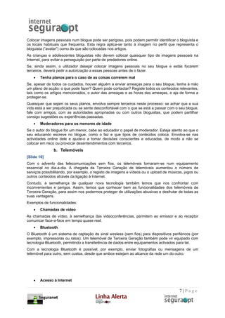 Colocar imagens pessoais num blogue pode ser perigoso, pois podem permitir identificar o bloguista e
os locais habituais que frequenta. Esta regra aplica-se tanto à imagem no perfil que representa o
bloguista (“avatar”) como às que são colocadas nos artigos.
As crianças e adolescentes bloguistas não devem colocar quaisquer tipo de imagens pessoais na
Internet, para evitar a perseguição por parte de predadores online.
Se, ainda assim, o utilizador desejar colocar imagens pessoais no seu blogue e estas focarem
terceiros, deverá pedir a autorização a essas pessoas antes de o fazer.
    •   Tenha planos para o caso de as coisas correrem mal
Se, apesar de todos os cuidados, houver alguém a enviar ameaças para o seu blogue, tenha à mão
um plano de acção: o que pode fazer? Quem pode contactar? Registe todos os conteúdos relevantes,
tais como os artigos mencionados, o autor das ameaças e as horas das ameaças, e aja de forma a
proteger-se.
Quaisquer que sejam os seus planos, envolva sempre terceiros neste processo: se achar que a sua
vida está a ser prejudicada ou se sente desconfortável com o que se está a passar com o seu blogue,
fale com amigos, com as autoridades apropriadas ou com outros bloguistas, que podem partilhar
consigo sugestões ou experiências passadas.
    •   Moderadores para os menores de idade
Se o autor do blogue for um menor, cabe ao educador o papel de moderador. Esteja atento ao que o
seu educando escreve no blogue, como o faz e que tipos de conteúdos coloca. Envolva-se nas
actividades online dele e ajude-o a tomar decisões conscientes e educadas, de modo a não se
colocar em risco ou provocar desentendimentos com terceiros.
               b. Telemóveis
[Slide 10]
Com o advento das telecomunicações sem fios, os telemóveis tornaram-se num equipamento
essencial no dia-a-dia. A chegada da Terceira Geração de telemóveis aumentou o número de
serviços possibilitando, por exemplo, o registo de imagens e vídeos ou o upload de músicas, jogos ou
outros conteúdos através da ligação à Internet.
Contudo, à semelhança de qualquer nova tecnologia também temos que nos confrontar com
inconvenientes e perigos. Assim, temos que conhecer bem as funcionalidades dos telemóveis de
Terceira Geração, para assim nos podermos proteger de utilizações abusivas e desfrutar de todas as
suas vantagens.
Exemplos de funcionalidades:
    •   Chamadas de vídeo
As chamadas de vídeo, à semelhança das videoconferências, permitem ao emissor e ao receptor
comunicar face-a-face em tempo quase real.
    •   Bluetooth
O Bluetooth é um sistema de captação de sinal wireless (sem fios) para dispositivos periféricos (por
exemplo, impressoras ou ratos). Um telemóvel de Terceira Geração também pode vir equipado com
tecnologia Bluetooth, permitindo a transferência de dados entre equipamentos activados para tal.
Com a tecnologia Bluetooth é possível, por exemplo, enviar fotografias ou mensagens de um
telemóvel para outro, sem custos, desde que ambos estejam ao alcance da rede um do outro.




    •   Acesso à Internet

                                                                                         7|Page
 