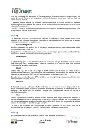 Uma das novidades dos telemóveis de Terceira Geração é poderem (quando equipados para tal)
aceder à Internet. Tal como um computador, um telemóvel poderá aceder ao e-mail, aos chats e a
outros sítios da Internet.
O acesso à Internet permite, por exemplo, carregar/descarregar as nossas imagens do telemóvel
directamente para um blogue. Da mesma forma, também podemos descarregar ficheiros, como
música ou fundos de ecrã.
Contudo, à utilização do telemóvel podem estar associados riscos. Por telemóvel pode receber vírus
ou ser mais um meio de cyberbullying.


[Slide 11]
Um telemóvel, tal como os computadores, também é vulnerável a certos perigos, como os do
phishing, SPAM, roubo de identidade e cyberbullying, pelo que algumas das regras que se aplicam
para os primeiros aplicam-se aqui também.
    •   Câmaras fotográficas
A câmara fotográfica não constitui, por si, um perigo, mas a utilização por parte de indivíduos menos
bem intencionados já o pode ser.
Se alguém tirar uma fotografia a uma pessoa sem a sua autorização (por exemplo, nuns balneários) e
a colocar na Internet, isto constitui um acto de cyberbullying.
    •   Cyberbullying


O cyberbullying aplica-se aos telemóveis também, na medida em que é também possível receber
uma mensagen (SMS), imagem (MMS), além de chamadas, cujo propósito seja o de intimidar,
incomodar e/ou ameaçar, entre outros.
    •   SPAM
Embora não seja, por si só, um perigo, o SPAM (mensagens de texto ou outras contendo
informação/publicidade não solicitada) pode ser extremamente incomodativo, na medida em que
podemos receber inúmeros SMS que não nos interessam, a diversas horas do dia.
Contudo, tenha em atenção que o SPAM também pode conter phishing, pelo que deverá tratar estas
mensagens com cuidado e reserva.
    •   Bluetooth


O Bluetooth pode, se o utilizador não for cuidadoso, ser um meio de invasão da privacidade. Se
deixar o Bluetooth ligado, é possível a terceiros aceder sem autorização às informações do seu
telemóvel. Para evitar que isto aconteça, desligue esta funcionalidade depois de efectuar a
transferência de dados.
    •   Vírus
Embora seja ainda pouco comum receber vírus no telemóvel, este perigo existe e terá tendência, a
par das outras tecnologias da comunicação, a crescer com o tempo. Hoje em dia, é possível alguém
mal intencionado apagar remotamente dados de um telemóvel, desde que possua alguns dados a
respeito do mesmo (nº de identificação, por exemplo).
Os vírus já se propagam nos computadores de bolso (“palmtops”) e nos PDAs, pelo que é
recomendável que tenha algum cuidado a transferir dados com esses equipamentos.


[Slide 12]
Algumas regras básicas que pode seguir para ter o seu telemóvel em segurança:
                                                                                         8|Page
 