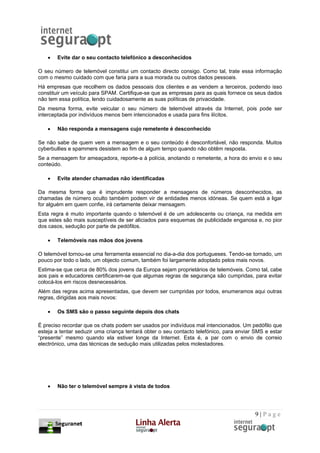 •   Evite dar o seu contacto telefónico a desconhecidos

O seu número de telemóvel constitui um contacto directo consigo. Como tal, trate essa informação
com o mesmo cuidado com que faria para a sua morada ou outros dados pessoais.
Há empresas que recolhem os dados pessoais dos clientes e as vendem a terceiros, podendo isso
constituir um veículo para SPAM. Certifique-se que as empresas para as quais fornece os seus dados
não tem essa política, lendo cuidadosamente as suas políticas de privacidade.
Da mesma forma, evite veicular o seu número de telemóvel através da Internet, pois pode ser
interceptada por indivíduos menos bem intencionados e usada para fins ilícitos.

   •   Não responda a mensagens cujo remetente é desconhecido

Se não sabe de quem vem a mensagem e o seu conteúdo é desconfortável, não responda. Muitos
cyberbullies e spammers desistem ao fim de algum tempo quando não obtêm resposta.
Se a mensagem for ameaçadora, reporte-a à polícia, anotando o remetente, a hora do envio e o seu
conteúdo.

   •   Evite atender chamadas não identificadas

Da mesma forma que é imprudente responder a mensagens de números desconhecidos, as
chamadas de número oculto também podem vir de entidades menos idóneas. Se quem está a ligar
for alguém em quem confie, irá certamente deixar mensagem.
Esta regra é muito importante quando o telemóvel é de um adolescente ou criança, na medida em
que estes são mais susceptíveis de ser aliciados para esquemas de publicidade enganosa e, no pior
dos casos, sedução por parte de pedófilos.

   •   Telemóveis nas mãos dos jovens

O telemóvel tornou-se uma ferramenta essencial no dia-a-dia dos portugueses. Tendo-se tornado, um
pouco por todo o lado, um objecto comum, também foi largamente adoptado pelos mais novos.
Estima-se que cerca de 80% dos jovens da Europa sejam proprietários de telemóveis. Como tal, cabe
aos pais e educadores certificarem-se que algumas regras de segurança são cumpridas, para evitar
colocá-los em riscos desnecessários.
Além das regras acima apresentadas, que devem ser cumpridas por todos, enumeramos aqui outras
regras, dirigidas aos mais novos:

   •   Os SMS são o passo seguinte depois dos chats

É preciso recordar que os chats podem ser usados por indivíduos mal intencionados. Um pedófilo que
esteja a tentar seduzir uma criança tentará obter o seu contacto telefónico, para enviar SMS e estar
“presente” mesmo quando ela estiver longe da Internet. Esta é, a par com o envio de correio
electrónico, uma das técnicas de sedução mais utilizadas pelos molestadores.




   •   Não ter o telemóvel sempre à vista de todos




                                                                                         9|Page
 