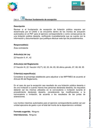117




7.4.1.1       Revisar fundamento de excepción


Descripción
Revisar si el fundamento de excepción de licitación pública requiere ser
dictaminada por el CAAS o se encuentra dentro de los montos de actuación
autorizados en el PEF para el ejercicio correspondiente o como consecuencia de
una licitación pública desierta, verificando invariablemente que se cuente con la
información y documentación que justifique efectuar este tipo de procedimientos.


Responsable(s)
Área contratante


Artículo(s) de Ley
22 fracción II; 41, 42


Artículo(s) del Reglamento
21 fracción III, 22 fracción VII(1ª), 62, 63, 64, 65, 66 último párrafo, 67, 68, 69, 95


Criterio(s) específico(s)
Considerar el porcentaje establecido para adjudicar a las MIPYMES de acuerdo al
Artículo 66 del Reglamento.


En el caso de que la excepción sea resultado de una licitación pública desierta o
de una invitación a cuando menos tres personas declarada desierta, los requisitos
deberán ser los mismos utilizados en la convocatoria o invitación durante el              Capítulo: Manual General de Adquisiciones
procedimiento declarado desierto, considerando las modificaciones a la
convocatoria o invitación, de acuerdo a los resultados de las juntas de
aclaraciones.


Los montos máximos autorizados para el ejercicio correspondiente podrán ser por
unidad ejecutora de gasto o por el total del monto de la dependencia o entidad.


Formato sugerido. Ninguno
Interrelaciones. Ninguna
 