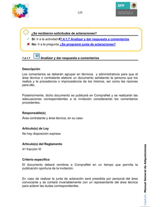 125




          ¿Se recibieron solicitudes de aclaraciones?
          Si: Ir a la actividad #7.4.1.7 Analizar y dar respuesta a comentarios
          No: Ir a la pregunta ¿Se programó junta de aclaraciones?



7.4.1.7         Analizar y dar respuesta a comentarios


Descripción
Los comentarios se deberán agrupar en técnicos y administrativos para que el
área técnica o contratante elabore un documento señalando la persona que los
realiza y la procedencia o improcedencia de los mismos, así como las razones
para ello.


Posteriormente, dicho documento se publicará en CompraNet y se realizarán las
adecuaciones correspondientes a la invitación considerando los comentarios
procedentes.


Responsable(s)
Área contratante y área técnica, en su caso


Artículo(s) de Ley
No hay disposición expresa


Artículo(s) del Reglamento                                                        Capítulo: Manual General de Adquisiciones
41 fracción III


Criterio específico
El documento deberá remitirse a CompraNet en un tiempo que permita la
publicación oportuna de la invitación.


En caso de realizar la junta de aclaración será presidida por personal del área
convocante y se contará invariablemente con un representante del área técnica
para aclarar las dudas correspondientes.
 