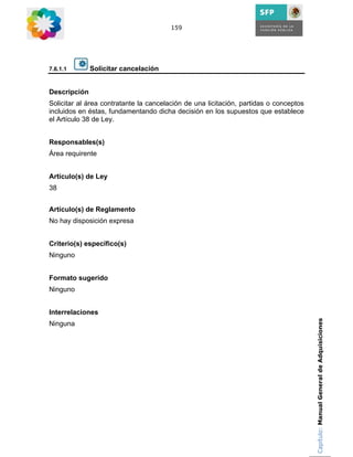 159




7.6.1.1       Solicitar cancelación


Descripción
Solicitar al área contratante la cancelación de una licitación, partidas o conceptos
incluidos en éstas, fundamentando dicha decisión en los supuestos que establece
el Artículo 38 de Ley.


Responsables(s)
Área requirente


Artículo(s) de Ley
38


Artículo(s) de Reglamento
No hay disposición expresa


Criterio(s) específico(s)
Ninguno


Formato sugerido
Ninguno


Interrelaciones
                                                                                       Capítulo: Manual General de Adquisiciones
Ninguna
 