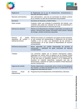 - 16 -



Reglamento                       El Reglamento de la Ley de Adquisiciones, Arrendamientos y
                                 Servicios del Sector Público.
Rescisión administrativa         Acto administrativo para dar por terminados los efectos jurídicos
                                 de un contrato, en caso de incumplimiento del proveedor.
Secretaría                       Secretaría de Hacienda y Crédito Público.
Sobre cerrado                    Cualquier medio que contenga la proposición del licitante, cuyo
                                 contenido sólo pueda ser conocido en el acto de presentación y
                                 apertura de proposiciones en términos de la Ley.
Solicitud de cotización          Petición de la Dependencia o Entidad a potenciales proveedores de
                                 bienes o servicios para recabar información sobre precios, tiempos
                                 de entrega y demás condiciones requeridas.



Solicitud      de     pedido,    Petición de compra y/o contratación que genera el área requirente,
requisición de compra o          la cual contiene las características y codificación de los bienes
solicitud de servicio            muebles, o en su caso, una descripción de los servicios o
                                 arrendamientos, en la que consta la disponibilidad de recursos
                                 presupuestales.
Suficiencia presupuestal.        Monto disponible por partida presupuestal de acuerdo al
                                 presupuesto y calendario de gasto autorizado del ejercicio
                                 correspondiente.

Tratados                         Los convenios regidos por el derecho internacional público,
                                 celebrados por escrito entre el gobierno de los Estados Unidos
                                 Mexicanos y uno o varios sujetos de Derecho Internacional Público,
                                 ya sea que para su aplicación requiera o no la celebración de
                                 acuerdos en materias específicas, cualquiera que sea su
                                 denominación, mediante los cuales los Estados Unidos Mexicanos
                                 asumen compromisos.

Vigencia del contrato            Periodo determinado comprendido entre la fecha de formalización
                                 del contrato y la fecha de terminación para el cumplimiento de las
                                 obligaciones derivadas del mismo.
Volumen       Anual         de   Programa Anual de Adquisiciones, Arrendamientos y Servicios.
Adquisiciones

                                                                                                      Capítulo: Manual General de Adquisiciones
 