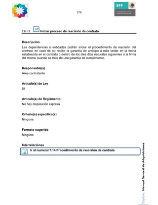 179




7.8.1.2         Iniciar proceso de rescisión de contrato


Descripción
Las dependencias o entidades podrán iniciar el procedimiento de rescisión del
contrato en caso de no recibir la garantía de anticipo a más tardar en la fecha
establecida en el contrato o dentro de los diez días naturales siguientes a la firma
del mismo cuando se trate de una garantía de cumplimiento.


Responsable(s)
Área contratante


Artículo(s) de Ley
54


Artículo(s) de Reglamento
No hay disposición expresa


Criterio(s) específico(s)
Ninguna


Formato sugerido
Ninguno

                                                                                       Capítulo: Manual General de Adquisiciones
Interrelaciones
          Ir al numeral 7.14 Procedimiento de rescisión de contrato
 