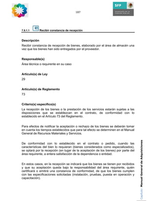 187




7.9.1.1       Recibir constancia de recepción


Descripción
Recibir constancia de recepción de bienes, elaborado por el área de almacén una
vez que los bienes han sido entregados por el proveedor.


Responsable(s)
Área técnica o requirente en su caso


Artículo(s) de Ley
29


Artículo(s) de Reglamento
73


Criterio(s) específico(s)
La recepción de los bienes o la prestación de los servicios estarán sujetas a las
disposiciones que se establezcan en el contrato, de conformidad con lo
establecido en el Artículo 73 del Reglamento.


Para efectos de notificar la aceptación o rechazo de los bienes se deberán tomar
en cuenta los tiempos establecidos que para tal efecto se determinen en el Manual
General de Recursos Materiales y Servicios.

                                                                                     Capítulo: Manual General de Adquisiciones
De conformidad con lo establecido en el contrato o pedido, cuando las
características del bien lo requieran (bienes considerados como especializados),
se optará por la recepción (en lugar de la aceptación de los bienes) por parte del
área requirente, a entera satisfacción de la dependencia o entidad.


En estos casos, en la recepción se indicará que los bienes se tienen por recibidos
y que su aceptación queda bajo la responsabilidad del área requirente, quién
certificará o emitirá una constancia de conformidad, de que los bienes cumplen
con las especificaciones solicitadas (instalación, pruebas, puesta en operación y
capacitación).
 