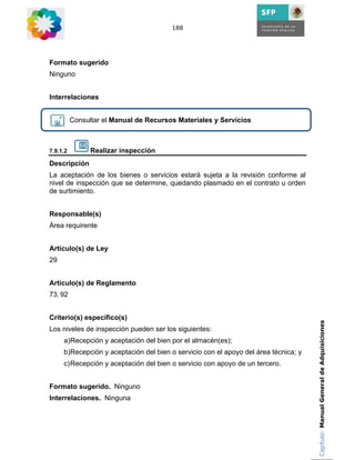 188




Formato sugerido
Ninguno


Interrelaciones


          Consultar el Manual de Recursos Materiales y Servicios



7.9.1.2         Realizar inspección
Descripción
La aceptación de los bienes o servicios estará sujeta a la revisión conforme al
nivel de inspección que se determine, quedando plasmado en el contrato u orden
de surtimiento.


Responsable(s)
Área requirente


Artículo(s) de Ley
29


Artículo(s) de Reglamento
73, 92


Criterio(s) específico(s)
                                                                                     Capítulo: Manual General de Adquisiciones
Los niveles de inspección pueden ser los siguientes:
     a)Recepción y aceptación del bien por el almacén(es);
     b)Recepción y aceptación del bien o servicio con el apoyo del área técnica; y
     c) Recepción y aceptación del bien o servicio con apoyo de un tercero.


Formato sugerido. Ninguno
Interrelaciones. Ninguna
 