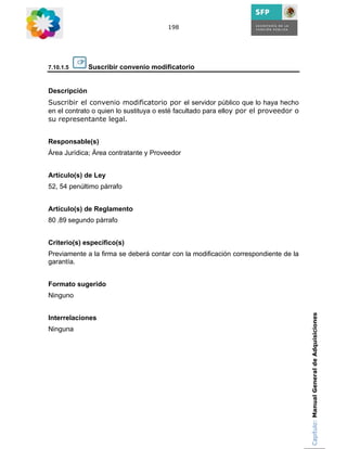 198




7.10.1.5      Suscribir convenio modificatorio


Descripción
Suscribir el convenio modificatorio por el servidor público que lo haya hecho
en el contrato o quien lo sustituya o esté facultado para elloy por el proveedor o
su representante legal.


Responsable(s)
Área Jurídica; Área contratante y Proveedor


Artículo(s) de Ley
52, 54 penúltimo párrafo


Artículo(s) de Reglamento
80 ,89 segundo párrafo


Criterio(s) específico(s)
Previamente a la firma se deberá contar con la modificación correspondiente de la
garantía.


Formato sugerido
Ninguno

                                                                                     Capítulo: Manual General de Adquisiciones
Interrelaciones
Ninguna
 