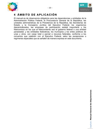 - 20 -



4 ÁMBITO DE APLICACIÓN
El manual es de observancia obligatoria para las dependencias y entidades de la
Administración Pública Federal, la Procuraduría General de la República, las
unidades administrativas de la Presidencia de la República, las Secretarías de
Estado y la Consejería Jurídica del Ejecutivo Federal, los organismos
descentralizados, las empresas de participación estatal mayoritaria y los
fideicomisos en los que el fideicomitente sea el gobierno federal o una entidad
paraestatal, y las entidades federativas, los municipios y los entes públicos de
unas y otros, con cargo total o parcial a recursos federales, conforme a los
convenios que celebren con el Ejecutivo Federal, salvo las excepciones o
regímenes especiales que se señalen de manera expresa en este documento.




                                                                                   Capítulo: Manual General de Adquisiciones
 