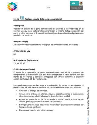 206




7.11.1.2       Realizar cálculo de la pena convencional


Descripción
Realizar el cálculo de la pena convencional de acuerdo a lo establecido en el
contrato y en su caso, elaborar el documento con el importe de la penalización, así
como el oficio para que el área contratante notifique la penalización al proveedor o
prestador de servicios.


Responsable(s)
Área administradora del contrato con apoyo del área contratante, en su caso


Artículo (s) de Ley
53


Artículo (s) de Reglamento
75, 84, 85, 86


Critério(s) específico(s)
El límite de la aplicación de penas convencionales será el de la garantía de
cumplimiento, y en los casos que esta fuera exceptuada el límite será el 20% del
monto de los bienes y servicios entregados con atraso conforme al segundo
párrafo del Artículo 75 del Reglamento.


Las condiciones que no dan lugar a la aplicación de penas convencionales ni
deducciones, se relacionan a continuación de manera enunciativa y no limitativa:       Capítulo: Manual General de Adquisiciones
     •   Atraso en la entrega de anticipos.
     •   Atraso en la entrega de planos, dibujos, especificaciones o cualesquiera
         otros documentos, elaborados por la dependencia o entidad.
     •   Atraso por parte de por la dependencia o entidad, en la aprobación de
         dibujos, planos y/o especificaciones del proveedor.
     •   Entrega fuera del plazo pactado de materiales y equipos suministrados por
         la dependencia o entidad.
     •   Razones de caso fortuito o fuerza mayor.
 