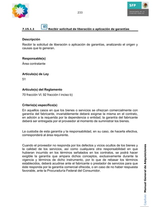 233




7.15.1.1            Recibir solicitud de liberación o aplicación de garantías


Descripción
Recibir la solicitud de liberación o aplicación de garantías, analizando el origen y
causas que lo generan.


Responsable(s)
Área contratante


Artículo(s) de Ley
51


Artículo(s) del Reglamento
70 fracción VI, 92 fracción I inciso b)


Criterio(s) específico(s)
En aquellos casos en que los bienes o servicios se ofrezcan comercialmente con
garantía del fabricante, invariablemente deberá exigirse la misma en el contrato,
en adición a la requerida por la dependencia o entidad, la garantía del fabricante
deberá ser entregada por el proveedor al momento de suministrar los bienes.


La custodia de esta garantía y la responsabilidad, en su caso, de hacerla efectiva,
corresponderá al área requirente.


Cuando el proveedor no responda por los defectos y vicios ocultos de los bienes y      Capítulo: Manual General de Adquisiciones
la calidad de los servicios, así como cualquiera otra responsabilidad en que
hubieran incurrido en los términos señalados en los contratos, se podrá hacer
exigible la garantía que ampara dichos conceptos, exclusivamente durante la
vigencia y términos de dicho instrumento, por lo que de rebasar los términos
establecidos, deberá acudirse ante el fabricante o prestador de servicios para que
éste responda por la garantía comercial ofrecida, o en caso de no haber respuesta
favorable, ante la Procuraduría Federal del Consumidor.
 