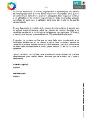 234


En caso de rescisión de un contrato, la garantía de cumplimiento se hará efectiva
de manera proporcional al monto de las obligaciones incumplidas, salvo que por
las características de los bienes o servicios entregados, éstos no puedan funcionar
o ser utilizados por la entidad o dependencia por estar incompletos (proyecto
específico), en cuyo caso, la aplicación será hasta por el total de la garantía
correspondiente.


En caso de proceder la rescisión de los mismos, la reclamación de la garantía solo
se aplicará proporcionalmente sobre las órdenes de compra liberadas y no
cumplidas, excediendo el monto máximo de las penas convencionales (10%) salvo
lo previsto en la fracción primera del Artículo 70 fracción I del Reglamento.


Al concluir los contratos en los que se haya dado pleno cumplimiento a las
condiciones establecidas en los mismos y que se haya presentado garantía de
cumplimiento, ésta se devolverá al término de la vigencia y del plazo, así como de
las condiciones establecidas en el mismo, previa solicitud por escrito por parte del
proveedor.


La carta de crédito standby irrevocable y confirmada, estará sujeta a las prácticas
internacionales para standy ISP98, emitidas por la Cámara de Comercio
Internacional.


Formato sugerido
Ninguno


Interrelaciones
Ninguna


                                                                                       Capítulo: Manual General de Adquisiciones
 