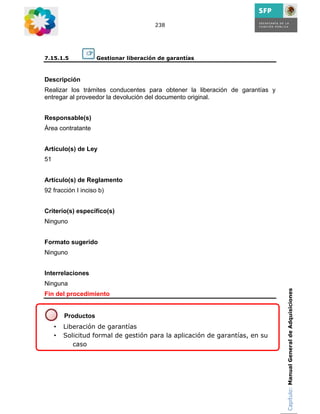 238




7.15.1.5             Gestionar liberación de garantías



Descripción
Realizar los trámites conducentes para obtener la liberación de garantías y
entregar al proveedor la devolución del documento original.


Responsable(s)
Área contratante


Artículo(s) de Ley
51


Artículo(s) de Reglamento
92 fracción I inciso b)


Criterio(s) específico(s)
Ninguno


Formato sugerido
Ninguno


Interrelaciones
Ninguna
                                                                              Capítulo: Manual General de Adquisiciones
Fin del procedimiento


         Productos
     •   Liberación de garantías
     •   Solicitud formal de gestión para la aplicación de garantías, en su
            caso
 