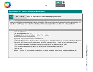 274




Procedimiento de Licitación Pública (MGA-CON-PR02)


  12        FO-CON-10           Acta de presentación y apertura de proposiciones

 Objetivo
 Documento público que se elabora una vez concluido el acto de presentación y apertura de proposiciones. En
 caso de no existir proposición alguna, deberá quedar asentado como desierto el evento correspondiente.



 Contenido mínimo requerido
    •   Fecha de elaboración
    •   Tipo de procedimiento (LP, ITP)
    •   Descripción de los bienes por adquirir o del servicio a realizar
    •   Recepción de proposiciones escritas
    •   Registro de proposiciones recibida vía electrónicas
    •   Apertura de Proposiciones (En el desahogo de este punto se deberá considerar las siguientes actividades: Revisión
        cuantitativa de la documentación presentadas; lectura de precios unitarios y totales de las propuestas recibida)
    •




                                                                                                                            Capítulo: Manual General de Adquisiciones
        Fecha, lugar y hora para la presentación de ofertas subsecuentes de descuento, en su caso,
    •   Fecha, lugar y hora del fallo con excepción de las ofertas subsecuentes de descuento.
    •   Cierre del acta
    •   Nombre y firma de los participantes (Dependencia o Entidad, licitantes, testigo social, observadores y del OIC)
 