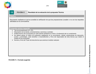 278




  13        FO-CON-11         Resultado de la evaluación de la propuesta Técnica

 Objetivo

 Documento mediante el cual se acredita la verificación de que las proposiciones cumplen o no con los requisitos
 solicitados en la convocatoria.



 Contenido mínimo requerido
    •   Tipo de procedimiento (LP, ITP)
    •   Descripción de los bienes, arrendamientos o servicios a contratar.
    •   Análisis técnico de la propuesta por cada licitante señalando el motivo y fundamento del no cumplimiento
    •   Se deberá aplicar el criterio de evaluación establecido en la convocatoria. (ofertar subsecuentes de descuento,
        puntos y porcentajes, costo beneficio o binario)Nombre y firma del responsable del área técnica que realizó el
        análisis de las propuestas
    •   Nombre y firma del Titular del área técnica que autoriza el análisis realizado




                                                                                                                          Capítulo: Manual General de Adquisiciones
FO-CON-11.- Formato sugerido
 
