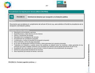 287




Procedimiento de Adjudicación Directa (MGA-CON-PR04)


  15        FO-CON-14        Solicitud de dictamen por excepción a la licitación pública

 Objetivo

 Documento que se elabora en cumplimiento del artículo 40 de la Ley, para solicitar al Comité la procedencia de la
 excepción a la licitación pública.


 Contenido mínimo requerido
    •   Descripción de los bienes o servicios
    •   Especificaciones y datos técnicos de los mismos
    •   Plazos y condiciones de entrega
    •   Resultado de la investigación de mercado
    •   Procedimiento de contratación propuesto
    •   Fundamentar y motivar el supuesto de excepción propuesto
    •   Precio estimado y forma de pago propuesta
    •   En el caso de adjudicación directa el nombre y datos generales de la persona propuesta
    •




                                                                                                                       Capítulo: Manual General de Adquisiciones
        Tratándose de invitación a cuando menos tres personas se deberá incluir los nombres y datos generales de las
        personas que serán invitadas conforme a los supuestos que alude el quinto párrafo del artículo 40 de la Ley.
    •   Acreditación del o los criterios en que se funde y motive la selección de procedimiento de excepción
    •   Suficiencia presupuestal (Existencia de recursos)
    •   Área requirente que solicita los bienes o servicios




FO-CON-14.- Formato sugerido (continua…)
 