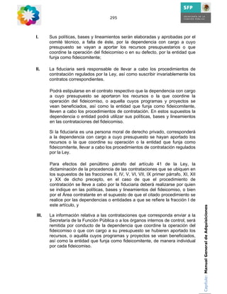 295




I.     Sus políticas, bases y lineamientos serán elaboradas y aprobadas por el
       comité técnico, a falta de éste, por la dependencia con cargo a cuyo
       presupuesto se vayan a aportar los recursos presupuestarios o que
       coordine la operación del fideicomiso o en su defecto, por la entidad que
       funja como fideicomitente;

II.    La fiduciaria será responsable de llevar a cabo los procedimientos de
       contratación regulados por la Ley, así como suscribir invariablemente los
       contratos correspondientes.

       Podrá estipularse en el contrato respectivo que la dependencia con cargo
       a cuyo presupuesto se aportaron los recursos o la que coordine la
       operación del fideicomiso, o aquella cuyos programas y proyectos se
       vean beneficiados, así como la entidad que funja como fideicomitente,
       lleven a cabo los procedimientos de contratación. En estos supuestos la
       dependencia o entidad podrá utilizar sus políticas, bases y lineamientos
       en las contrataciones del fideicomiso.

       Si la fiduciaria es una persona moral de derecho privado, corresponderá
       a la dependencia con cargo a cuyo presupuesto se hayan aportado los
       recursos o la que coordine su operación o la entidad que funja como
       fideicomitente, llevar a cabo los procedimientos de contratación regulados
       por la Ley.

       Para efectos del penúltimo párrafo del artículo 41 de la Ley, la
       dictaminación de la procedencia de las contrataciones que se ubiquen en
       los supuestos de las fracciones II, IV, V, VI, VII, IX primer párrafo, XI, XII
       y XX de dicho precepto, en el caso de que el procedimiento de
       contratación se lleve a cabo por la fiduciaria deberá realizarse por quien
       se indique en las políticas, bases y lineamientos del fideicomiso, o bien
       por el Área contratante en el supuesto de que el citado procedimiento se
       realice por las dependencias o entidades a que se refiere la fracción I de
       este artículo, y                                                                 Capítulo: Manual General de Adquisiciones

III.   La información relativa a las contrataciones que corresponda enviar a la
       Secretaría de la Función Pública o a los órganos internos de control, será
       remitida por conducto de la dependencia que coordine la operación del
       fideicomiso o que con cargo a su presupuesto se hubieren aportado los
       recursos, o aquélla cuyos programas y proyectos se vean beneficiados,
       así como la entidad que funja como fideicomitente, de manera individual
       por cada fideicomiso.
 