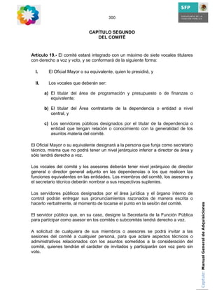 300



                               CAPÍTULO SEGUNDO
                                  DEL COMITÉ



Artículo 19.- El comité estará integrado con un máximo de siete vocales titulares
con derecho a voz y voto, y se conformará de la siguiente forma:

  I.      El Oficial Mayor o su equivalente, quien lo presidirá, y

  II.     Los vocales que deberán ser:

        a) El titular del área de programación y presupuesto o de finanzas o
           equivalente;

        b) El titular del Área contratante de la dependencia o entidad a nivel
           central, y

        c) Los servidores públicos designados por el titular de la dependencia o
           entidad que tengan relación o conocimiento con la generalidad de los
           asuntos materia del comité.

El Oficial Mayor o su equivalente designará a la persona que funja como secretario
técnico, misma que no podrá tener un nivel jerárquico inferior a director de área y
sólo tendrá derecho a voz.

Los vocales del comité y los asesores deberán tener nivel jerárquico de director
general o director general adjunto en las dependencias o los que realicen las
funciones equivalentes en las entidades. Los miembros del comité, los asesores y
el secretario técnico deberán nombrar a sus respectivos suplentes.

Los servidores públicos designados por el área jurídica y el órgano interno de
control podrán entregar sus pronunciamientos razonados de manera escrita o
hacerlo verbalmente, al momento de tocarse el punto en la sesión del comité.          Capítulo: Manual General de Adquisiciones


El servidor público que, en su caso, designe la Secretaría de la Función Pública
para participar como asesor en los comités o subcomités tendrá derecho a voz.

A solicitud de cualquiera de sus miembros o asesores se podrá invitar a las
sesiones del comité a cualquier persona, para que aclare aspectos técnicos o
administrativos relacionados con los asuntos sometidos a la consideración del
comité, quienes tendrán el carácter de invitados y participarán con voz pero sin
voto.
 