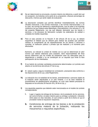 314



c)   De así determinarlo la convocante, el precio máximo de referencia, a partir del cual
     sin excepción, los licitantes como parte de su proposición, ofrezcan porcentajes de
     descuento, mismos que serán objeto de evaluación;


d)   La descripción completa que permita identificar indubitablemente, las normas
     oficiales mexicanas, o las normas mexicanas, o las normas internacionales o, en
     su caso, las normas de referencia o especificaciones, que se pidan a los licitantes
     conforme a la Ley Federal sobre Metrología y Normalización y los artículos 31 y 32
     del presente Reglamento, con las que deberán demostrar que los bienes o
     servicios, o los procesos de fabricación cumplen los estándares de calidad o
     unidades de medida requeridas;


e)   Para el caso previsto en la fracción X del artículo 29 de la Ley, se deberá
     especificar el método que se utilizará para realizar las pruebas que permitan
     verificar el cumplimiento de las especificaciones de los bienes o servicios a
     contratar, la institución pública o privada que las realizará y el momento para
     efectuarlas.


     Asimismo, se indicará la unidad de medida con la cual se determinará el valor
     mínimo que deberá obtenerse para aceptarlo. Será responsabilidad del Área
     técnica determinar que los niveles de aceptación sean los adecuados para la
     dependencia o entidad y no se constituyan en un requisito que limite la libre
     participación de los interesados;


f)   Si se habrán de contratar cantidades previamente determinadas o el contrato será
     abierto en los términos del artículo 47 de la Ley;


g)   Si estará sujeta a alguna modalidad de contratación, precisando ésta conforme a
     las disposiciones de la Ley y este Reglamento;


h)   La indicación de si la totalidad de los bienes, arrendamientos o servicios objeto de
     la licitación serán adjudicados a un solo licitante, o si se hará mediante el
     procedimiento de abastecimiento simultáneo, en cuyo caso deberá precisarse lo
     dispuesto en los artículos 29 fracción XII y 39 de la Ley, y


i)   Los siguientes aspectos que deberán estar mencionados en el modelo de contrato         Capítulo: Manual General de Adquisiciones
     correspondiente:

     1.    Lugar o lugares de entrega de los bienes o de la prestación de los servicios,
           así como la fecha o el plazo máximo para su entrega o prestación, indicando
           dicho plazo en días naturales, el cual contará a partir de la fecha en que el
           proveedor reciba la requisición respectiva;

     2.    Condiciones de entrega de los bienes o de la prestación
           de servicios materia de la licitación, indicando los
           mecanismos o requisitos específicos;
 