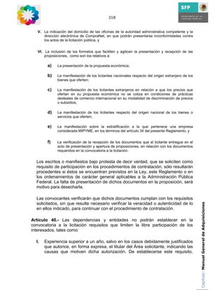 318


   V. La indicación del domicilio de las oficinas de la autoridad administrativa competente y la
      dirección electrónica de CompraNet, en que podrán presentarse inconformidades contra
      los actos de la licitación pública, y


   VI. La inclusión de los formatos que faciliten y agilicen la presentación y recepción de las
       proposiciones, como son los relativos a:

        a)    La presentación de la propuesta económica;

        b)    La manifestación de los licitantes nacionales respecto del origen extranjero de los
              bienes que oferten;

        c)    La manifestación de los licitantes extranjeros en relación a que los precios que
              ofertan en su propuesta económica no se cotiza en condiciones de prácticas
              desleales de comercio internacional en su modalidad de discriminación de precios
              o subsidios;

        d)    La manifestación de los licitantes respecto del origen nacional de los bienes o
              servicios que oferten;

        e)    La manifestación sobre la estratificación a la que pertenece una empresa
              considerada MIPYME, en los términos del artículo 34 del presente Reglamento, y


        f)    La verificación de la recepción de los documentos que el licitante entregue en el
              acto de presentación y apertura de proposiciones, en relación con los documentos
              requeridos en la convocatoria a la licitación.


  Los escritos o manifiestos bajo protesta de decir verdad, que se soliciten como
  requisito de participación en los procedimientos de contratación, sólo resultarán
  procedentes si éstos se encuentran previstos en la Ley, este Reglamento o en
  los ordenamientos de carácter general aplicables a la Administración Pública
  Federal. La falta de presentación de dichos documentos en la proposición, será
  motivo para desecharla.

  Las convocantes verificarán que dichos documentos cumplan con los requisitos
  solicitados, sin que resulte necesario verificar la veracidad o autenticidad de lo                Capítulo: Manual General de Adquisiciones
  en ellos indicado, para continuar con el procedimiento de contratación.

Artículo 40.- Las dependencias y entidades no podrán establecer en la
convocatoria a la licitación requisitos que limiten la libre participación de los
interesados, tales como:

  I.   Experiencia superior a un año, salvo en los casos debidamente justificados
       que autorice, en forma expresa, el titular del Área solicitante, indicando las
       causas que motiven dicha autorización. De establecerse este requisito,
 