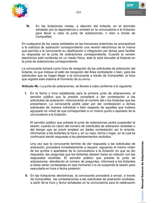 324




   III.       En las licitaciones mixtas, a elección del licitante, en el domicilio
              señalado por la dependencia o entidad en la convocatoria a la licitación
              para llevar a cabo la junta de aclaraciones, o bien a través de
              CompraNet.

En cualquiera de los casos señalados en las fracciones anteriores se acompañará
a la solicitud de aclaración correspondiente una versión electrónica de la misma
que permita a la convocante su clasificación e integración por temas para facilitar
su respuesta en la junta de aclaraciones correspondiente. Cuando la versión
electrónica esté contenida en un medio físico, éste le será devuelto al licitante en
la junta de aclaraciones correspondiente.

La convocante tomará como hora de recepción de las solicitudes de aclaración del
licitante, la que indique el sello de recepción del Área contratante o bien, para las
solicitudes que se hagan llegar a la convocante a través de CompraNet, la hora
que registre este sistema al momento de su envío.

Artículo 46.- La junta de aclaraciones, se llevará a cabo conforme a lo siguiente:

  I.      En la fecha y hora establecida para la primera junta de aclaraciones, el
          servidor público que la presida procederá a dar contestación a las
          solicitudes de aclaración, mencionando el nombre del o los licitantes que las
          presentaron. La convocante podrá optar por dar contestación a dichas
          solicitudes de manera individual o bien respecto de aquellas que hubiera
          agrupado en virtud de que corresponden a un mismo punto o apartado de la
          convocatoria a la licitación.

          El servidor público que presida la junta de aclaraciones podrá suspender la
          sesión, cuando en razón del número de solicitudes de aclaración recibidas o
          del tiempo que se prevé emplear en darles contestación así lo amerite,
          informando a los licitantes la hora y, en su caso, fecha o lugar, en la cual se
          continuará dando respuesta a los planteamientos recibidos.
                                                                                            Capítulo: Manual General de Adquisiciones
          Una vez que la convocante termine de dar respuesta a las solicitudes de
          aclaración, procederá inmediatamente a requerir, siguiendo el mismo orden
          de los puntos o apartados de la convocatoria a la licitación en que se dio
          respuesta, las preguntas que los licitantes deseen hacer en relación con las
          respuestas recibidas. El servidor público que presida la junta de
          aclaraciones, atendiendo al número de preguntas, informará a los licitantes
          si éstas serán contestadas en ese momento o si se suspende la sesión para
          reanudarla en hora o fecha posterior;

  II. En las licitaciones electrónicas, la convocante procederá a enviar, a través
      de CompraNet, las contestaciones a las solicitudes de aclaración recibidas,
      a partir de la hora y fecha señaladas en la convocatoria para la celebración
 