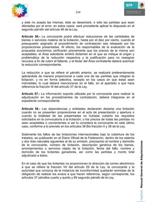 334



y éste no acepta las mismas, ésta se desechará, o sólo las partidas que sean
afectadas por el error; en estos casos, será procedente aplicar lo dispuesto en el
segundo párrafo del artículo 46 de la Ley.

Artículo 56.- La convocante podrá efectuar reducciones de las cantidades de
bienes o servicios materia de la licitación, hasta por el diez por ciento, cuando el
presupuesto asignado al procedimiento de contratación sea rebasado por las
proposiciones presentadas. Al efecto, los responsables de la evaluación de la
propuesta económica verificarán previamente que los precios de la misma son
aceptables; el Área solicitante emitirá dictamen en el que se indique el origen y
problemática de la reducción respectiva y la justificación para no reasignar
recursos a fin de cubrir el faltante, y el titular del Área contratante deberá autorizar
la reducción correspondiente.

La reducción a que se refiere el párrafo anterior, se realizará preferentemente
aplicándola de manera proporcional a cada una de las partidas que integran la
licitación, y no en forma selectiva, excepto en los casos en que éstas sean
indivisibles, lo cual deberá mencionarse en el fallo, en el apartado a que hace
referencia la fracción III del artículo 37 de la Ley.

Artículo 57.- La información soporte utilizada por la convocante para realizar la
adjudicación en los procedimientos de contratación, deberá integrarse en el
expediente correspondiente.

Artículo 58.- Las dependencias y entidades declararán desierta una licitación
cuando no se presenten proposiciones en el acto de presentación y apertura o
cuando la totalidad de las presentadas no hubiese cubierto los requisitos
solicitados en la convocatoria a la licitación, o los precios de todas las partidas no
sean aceptables o convenientes si así lo considera la convocante en este último
caso, conforme a lo previsto en los artículos 36 Bis fracción II y 38 de la Ley.

Solamente los fallos de las licitaciones internacionales bajo la cobertura de los
tratados, se publicarán en el Diario Oficial de la Federación, dentro de los setenta
y dos días naturales siguientes al de su emisión, precisando el nombre y domicilio         Capítulo: Manual General de Adquisiciones
de la convocante, número de licitación, descripción genérica de los bienes,
arrendamientos o servicios objeto de la licitación, fecha del fallo, nombre y
domicilio de los licitantes ganadores, así como las partidas y monto total
adjudicado a éstos.

En el caso de que los licitantes no proporcionen la dirección de correo electrónico
a que se refiere la fracción VII del artículo 29 de la Ley, la convocante y la
autoridad que conozca de la instancia de inconformidad quedarán eximidas de la
obligación de realizar los avisos a que hacen referencia, según corresponda, los
artículos 37 párrafos cuarto y quinto y 69 segundo párrafo de la Ley.
 