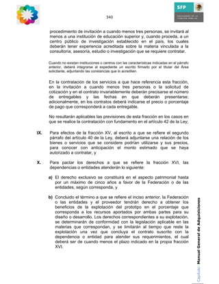 340



      procedimiento de invitación a cuando menos tres personas, se invitará al
      menos a una institución de educación superior y, cuando proceda, a un
      centro público de investigación establecido en el país, los cuales
      deberán tener experiencia acreditada sobre la materia vinculada a la
      consultoría, asesoría, estudio o investigación que se requiere contratar.

      Cuando no existan instituciones o centros con las características indicadas en el párrafo
      anterior, deberá integrarse al expediente un escrito firmado por el titular del Área
      solicitante, adjuntando las constancias que lo acrediten.


      En la contratación de los servicios a que hace referencia esta fracción,
      en la invitación a cuando menos tres personas o la solicitud de
      cotización y en el contrato invariablemente deberán precisarse el número
      de entregables y las fechas en que deberán presentarse;
      adicionalmente, en los contratos deberá indicarse el precio o porcentaje
      de pago que corresponderá a cada entregable.

      No resultarán aplicables las previsiones de esta fracción en los casos en
      que se realice la contratación con fundamento en el artículo 42 de la Ley;

IX.   Para efectos de la fracción XV, al escrito a que se refiere el segundo
      párrafo del artículo 40 de la Ley, deberá adjuntarse una relación de los
      bienes o servicios que se considere podrían utilizarse y sus precios,
      para conocer con anticipación el monto estimado que se haya
      autorizado a contratar, y

X.    Para pactar los derechos a que se refiere la fracción XVI, las
      dependencias o entidades atenderán lo siguiente:

      a) El derecho exclusivo se constituirá en el aspecto patrimonial hasta
         por un máximo de cinco años a favor de la Federación o de las
         entidades, según corresponda, y

      b) Concluido el término a que se refiere el inciso anterior, la Federación                  Capítulo: Manual General de Adquisiciones
         o las entidades y el proveedor tendrán derecho a obtener los
         beneficios de la explotación del prototipo en el porcentaje que
         corresponda a los recursos aportados por ambas partes para su
         diseño o desarrollo. Los derechos correspondientes a su explotación,
         se determinarán de conformidad con la legislación aplicable en las
         materias que correspondan, y se limitarán al tiempo que reste la
         explotación una vez que concluya el contrato suscrito con la
         dependencia o entidad para atender sus requerimientos, el cual
         deberá ser de cuando menos el plazo indicado en la propia fracción
         XVI.
 
