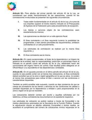 341



Artículo 63.- Para efectos del primer párrafo del artículo 42 de la Ley, se
considerará que existe fraccionamiento de las operaciones, cuando en las
contrataciones involucradas se presenten las siguientes circunstancias:

      I.     Todas estén fundamentadas en el artículo 42 de la Ley y la suma de
             sus importes superen el monto máximo indicado en el Presupuesto
             de Egresos de la Federación para cada procedimiento de excepción;

      II.    Los bienes o servicios        objeto   de   las   contrataciones   sean
             exactamente los mismos;

      III.   Las operaciones se efectúen en un sólo ejercicio fiscal;

      IV.    El Área contratante o el Área requirente tuvieron la posibilidad de
             programarlas, o bien siendo previsibles los requerimientos, omitieron
             contratarlas en un solo procedimiento;

      V.     Las solicitudes de contratación se realicen por la misma Área
             requirente, y

      VI.    El Área contratante sea la misma.

Artículo 64.- En casos excepcionales, el titular de la dependencia o el órgano de
gobierno de la entidad, bajo su responsabilidad, podrá fijar un porcentaje mayor al
indicado en el párrafo cuarto del artículo 42 de la Ley, debiéndolo hacer del
conocimiento del órgano interno de control. Esta facultad podrá delegarse en el
Oficial Mayor o su equivalente en las dependencias o entidades.

Artículo 65.- En el supuesto previsto en el último párrafo del artículo 42 de la Ley,
cuando no sea posible contar con al menos tres cotizaciones, el Área contratante
deberá acreditar que en la zona o región geográfica en la que se ubica, no existen
al menos tres proveedores para cotizar el bien o servicio con las condiciones o
características requeridas.

También se podrá acreditar este supuesto, cuando se deje constancia de que se           Capítulo: Manual General de Adquisiciones
carece de proveeduría de los bienes o servicios en las condiciones de calidad o
cantidad requeridas por la dependencia o entidad o para proporcionarlos en la
zona o región en la que se necesiten.

Las cotizaciones deberán constar por escrito y aquellas solicitadas por vía
telefónica, el Área contratante las documentará en el expediente respectivo.

Las solicitudes de cotización se podrán realizar a través de CompraNet o de
medios electrónicos autorizados por la Secretaría de la Función Pública. Cuando
la adjudicación directa se efectúe utilizando CompraNet o dichos medios, se
acreditará el cumplimiento del número de cotizaciones mínimo requeridas en la
 