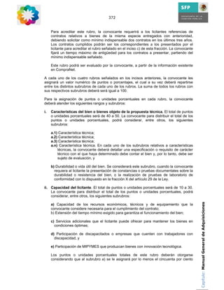 372


     Para acreditar este rubro, la convocante requerirá a los licitantes referencias de
     contratos relativos a bienes de la misma especie entregados con anterioridad,
     debiendo solicitar como mínimo indispensable dos contratos en los últimos tres años.
     Los contratos cumplidos podrán ser los correspondientes a los presentados por el
     licitante para acreditar el rubro señalado en el inciso c) de esta fracción. La convocante
     fijará un tiempo máximo de antigüedad para los contratos a presentar, partiendo del
     mínimo indispensable señalado.

     Este rubro podrá ser evaluado por la convocante, a partir de la información existente
     en CompraNet.

A cada uno de los cuatro rubros señalados en los incisos anteriores, la convocante les
asignará un valor numérico de puntos o porcentajes, el cual a su vez deberá repartirse
entre los distintos subrubros de cada uno de los rubros. La suma de todos los rubros con
sus respectivos subrubros deberá será igual a 100.

Para la asignación de puntos o unidades porcentuales en cada rubro, la convocante
deberá atender los siguientes rangos y subrubros:

i.   Características del bien o bienes objeto de la propuesta técnica. El total de puntos
     o unidades porcentuales será de 40 a 50. La convocante para distribuir el total de los
     puntos o unidades porcentuales, podrá considerar, entre otros, los siguientes
     subrubros:

     a.1) Característica técnica;
     a.2) Característica técnica;
     a.3) Característica técnica;
     a.n) Característica técnica. En cada uno de los subrubros relativos a características
         técnicas, la convocante deberá detallar una especificación o requisito de carácter
         técnico con el que haya determinado debe contar el bien y, por lo tanto, debe ser
         sujeto de evaluación, y

     b) Durabilidad o vida útil del bien. Se considerará este subrubro, cuando la convocante
       requiera al licitante la presentación de constancias o pruebas documentales sobre la
       durabilidad o resistencia del bien, o la realización de pruebas de laboratorio de
       conformidad con lo dispuesto en la fracción X del artículo 29 de la Ley.

ii. Capacidad del licitante. El total de puntos o unidades porcentuales será de 10 a 30.
    La convocante para distribuir el total de los puntos o unidades porcentuales, podrá
    considerar, entre otros, los siguientes subrubros:

     a) Capacidad de los recursos económicos, técnicos y de equipamiento que la                   Capítulo: Manual General de Adquisiciones
     convocante considere necesaria para el cumplimiento del contrato;
     b) Extensión del tiempo mínimo exigido para garantiza el funcionamiento del bien;

     c) Servicios adicionales que el licitante puede ofrecer para mantener los bienes en
       condiciones óptimas;

     d) Participación de discapacitados o empresas que cuenten con trabajadores con
       discapacidad, y

     e) Participación de MIPYMES que produzcan bienes con innovación tecnológica.

     Los puntos o unidades porcentuales totales de este rubro deberán otorgarse
     considerando que al subrubro a) se le asignará por lo menos el cincuenta por ciento
 