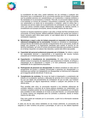 378



     La acreditación de este rubro, podrá realizarse con los contratos o cualquier otro
     documento que a consideración de la convocante permita que el licitante compruebe
     que ha prestado servicios con características y en condiciones o materias similares a
     las solicitadas en la convocatoria o invitación. Para ello, la convocante deberá requerir
     a los licitantes un mínimo de contratos o documentos a presentar, que haya suscrito
     con anterioridad a la fecha de la convocatoria o invitación, sobre el mismo tipo o
     naturaleza de servicio objeto de la procedimiento de contratación de que se trate, así
     como que dichos contratos tengan determinada antigüedad de haberse suscrito, a
     consideración de la propia convocante, siendo el tiempo máximo de diez años.

     Cuando se requiera experiencia superior a dos años, el titular del Área solicitante de la
     convocante, en forma expresa, deberá justificarlo indicando las causas que motivan o
     hacen necesario pedir dicho plazo previo, lo cual deberá obrar en el expediente de
     contratación respectivo.

b) Metodología a seguir y plan de trabajo propuesto en respuesta a los términos de
   referencia entregados por la convocante. Consiste en considerar la metodología y
   enfoque técnico del licitante para atender el requerimiento de la convocante, el plan de
   trabajo que presente y la organización planteada para prestar el servicio en los
   términos solicitados, así como el número de personal adecuado para prestar el servicio
   en el tiempo requerido o en plazos más reducidos, cuando esto último sea posible.

c) Capacidad del personal profesional propuesto por el licitante. Se refiere a valorar
   las capacidades técnicas o cognoscitivas y la experiencia del recurso humano
   propuesto por el licitante para proporcionar el servicio requerido.

d) Capacitación o transferencia de conocimientos. En este rubro la convocante
   deberá evaluar el programa de capacitación que proporcione el licitante, el enfoque y
   metodología de la capacitación a impartir y el nivel profesional, conocimientos y
   habilidades de los capacitadores propuestos.

e) Participación de personal con discapacidad. Se deberá considerar en este rubro el
   otorgamiento de puntos o unidades porcentuales a personas con discapacidad y a
   empresas que cuenten con trabajadores con discapacidad, en términos de lo dispuesto
   por el segundo párrafo del artículo 14 de la Ley.

f)    Cumplimiento de contratos. Se ocupa de medir el desempeño o cumplimiento del
     licitante en la prestación oportuna y adecuada de servicios de la misma naturaleza a
     los que son objeto del procedimiento de contratación de que se trate, que hubieren
     sido contratados por alguna dependencia, entidad o cualquier otra persona en los
     últimos años.                                                                               Capítulo: Manual General de Adquisiciones

     Para acreditar este rubro, la convocante requerirá a los licitantes referencias de
     contratos relativos a servicios de la misma especie prestados con anterioridad. Los
     contratos cumplidos podrán ser los correspondientes a los presentados por el licitante
     para acreditar el rubro señalado en el inciso a) de esta fracción. La convocante fijará
     un tiempo máximo de antigüedad para los contratos a presentar, siendo el tiempo
     máximo de diez años.

     Este rubro podrá ser evaluado por la convocante, a partir de la información existente
     en CompraNet.

A cada uno de los seis rubros señalados en los incisos anteriores, la convocante les
asignará un valor numérico de puntos o porcentajes, el cual a su vez deberá repartirse
 