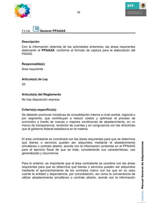 38




7.1.1.6       Generar PPAAAS


Descripción
Con la información obtenida de las actividades anteriores, las áreas requirentes
elaborarán el PPAAAS. conforme al formato de captura para la elaboración del
PAAAS.


Responsable(s)
Área requirente


Artículo(s) de Ley
20


Artículo(s) del Reglamento
No hay disposición expresa


Criterio(s) específico(s)
Se deberán promover iniciativas de consolidación interna a nivel central, regional o
por segmento, que contribuyan a reducir costos y optimizar el proceso de
suministro a través de nuevas o mejores condiciones de abastecimiento, en un
marco de transparencia, rendición de cuentas y en congruencia con las directrices
que el gobierno federal establezca en la materia.


El área contratante se coordinará con las áreas requirentes para que se determine
qué bienes o servicios pueden ser adquiridos mediante el abastecimiento                Capítulo: Manual General de Adquisiciones
simultáneo o contrato abierto, acorde con la información contenida en el PPAAAS
para el ejercicio fiscal de que se trate, considerando sus características, uso
generalizado y recurrencia.


Para lo anterior, es importante que el área contratante se coordine con las áreas
requirentes para que se determine qué bienes o servicios pueden ser adquiridos
mediante el aprovechamiento de los contratos marco con los que en su caso
cuente la entidad o dependencia, por consolidación, así como la conveniencia de
utilizar abastecimiento simultáneo o contrato abierto, acorde con la información
 