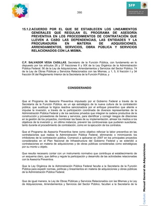 390




15.1.2 ACUERDO POR EL QUE SE ESTABLECEN LOS LINEAMIENTOS
       GENERALES QUE REGULAN EL PROGRAMA DE ASESORÍA
       PREVENTIVA EN LOS PROCEDIMIENTOS DE CONTRATACIÓN QUE
       LLEVEN A CABO LAS DEPENDENCIAS, LAS ENTIDADES Y LA
       PROCURADURÍA     EN    MATERIA    DE    ADQUISICIONES,
       ARRENDAMIENTOS, SERVICIOS, OBRA PÚBLICA Y SERVICIOS
       RELACIONADOS CON LA MISMA.


C.P. SALVADOR VEGA CASILLAS, Secretario de la Función Pública, con fundamento en lo
dispuesto por los artículos 26 y 37 fracciones II y XIX de la Ley Orgánica de la Administración
Pública Federal; 56 de la Ley de Adquisiciones, Arrendamientos y Servicios del Sector Público; 74
de la Ley de Obras Públicas y Servicios Relacionados con las Mismas, y 1, 5, 6 fracción I y 34
fracción IX del Reglamento Interior de la Secretaria de la Función Pública, y




                                        CONSIDERANDO



Que el Programa de Asesoría Preventiva impulsado por el Gobierno Federal a través de la
Secretaría de la Función Pública, es un eje estratégico de la nueva cultura de la contratación
pública, que sustituye la lógica reactiva sancionadora por el enfoque preventivo que aliente e
impulse la inversión, a través de la participación coordinada de diversos representantes de la
Administración Pública Federal y de los sectores privados que integran la cadena productiva de la
construcción y proveedores de bienes y servicios, para identificar y corregir riesgos de dilaciones
en la gestión de los proyectos, monitorear las fases de su implementación, alinear los medios a los
objetivos de la inversión y, en última instancia, prevenir las controversias que pudieren suscitarse,
tanto durante el procedimiento de contratación, como en la ejecución de los contratos.

Que el Programa de Asesoría Preventiva tiene como objetivo reforzar la labor preventiva en las
contrataciones que realiza la Administración Pública Federal, eliminando o minimizando los
inhibidores de la contratación pública. Comenzó a aplicarse en 2007 en los principales proyectos
considerados en el Plan Nacional de Infraestructura del Gobierno Federal y se extendió a
contrataciones en materia de adquisiciones y de obras públicas consideradas como estratégicas           Capítulo: Manual General de Adquisiciones
por su monto u objeto.

Que resulta necesario contar con un instrumento normativo que contribuya al establecimiento de
un esquema claro, que defina y regule la participación y desarrollo de las actividades relacionadas
con la Asesoría Preventiva.

Que la Ley Orgánica de la Administración Pública Federal faculta a la Secretaría de la Función
Pública para expedir normas, políticas y lineamientos en materia de adquisiciones y obras públicas
de la Administración Pública Federal.


Que de igual manera, la Ley de Obras Públicas y Servicios Relacionados con las Mismas y la Ley
de Adquisiciones, Arrendamientos y Servicios del Sector Público, facultan a la Secretaría de la
 