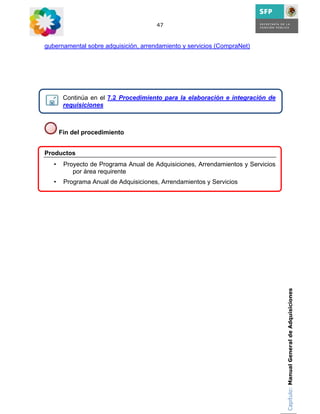 47



gubernamental sobre adquisición, arrendamiento y servicios (CompraNet)




        Continúa en el 7.2 Procedimiento para la elaboración e integración de
        requisiciones



       Fin del procedimiento


Productos
   •    Proyecto de Programa Anual de Adquisiciones, Arrendamientos y Servicios
           por área requirente
   •    Programa Anual de Adquisiciones, Arrendamientos y Servicios




                                                                                  Capítulo: Manual General de Adquisiciones
 