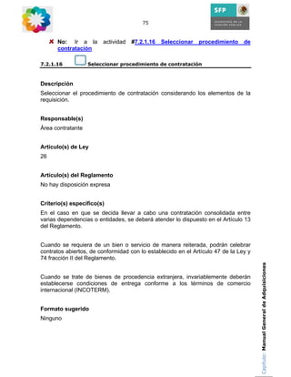 75



      No: Ir a la       actividad   #7.2.1.16   Seleccionar   procedimiento     de
      contratación

7.2.1.16           Seleccionar procedimiento de contratación



Descripción
Seleccionar el procedimiento de contratación considerando los elementos de la
requisición.


Responsable(s)
Área contratante


Artículo(s) de Ley
26


Artículo(s) del Reglamento
No hay disposición expresa


Criterio(s) específico(s)
En el caso en que se decida llevar a cabo una contratación consolidada entre
varias dependencias o entidades, se deberá atender lo dispuesto en el Artículo 13
del Reglamento.


Cuando se requiera de un bien o servicio de manera reiterada, podrán celebrar
contratos abiertos, de conformidad con lo establecido en el Artículo 47 de la Ley y
74 fracción II del Reglamento.
                                                                                      Capítulo: Manual General de Adquisiciones

Cuando se trate de bienes de procedencia extranjera, invariablemente deberán
establecerse condiciones de entrega conforme a los términos de comercio
internacional (INCOTERM).


Formato sugerido
Ninguno
 